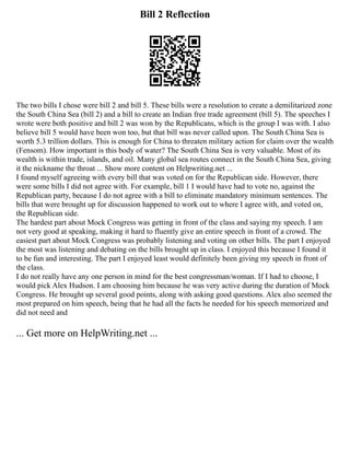 Bill 2 Reflection
The two bills I chose were bill 2 and bill 5. These bills were a resolution to create a demilitarized zone
the South China Sea (bill 2) and a bill to create an Indian free trade agreement (bill 5). The speeches I
wrote were both positive and bill 2 was won by the Republicans, which is the group I was with. I also
believe bill 5 would have been won too, but that bill was never called upon. The South China Sea is
worth 5.3 trillion dollars. This is enough for China to threaten military action for claim over the wealth
(Fensom). How important is this body of water? The South China Sea is very valuable. Most of its
wealth is within trade, islands, and oil. Many global sea routes connect in the South China Sea, giving
it the nickname the throat ... Show more content on Helpwriting.net ...
I found myself agreeing with every bill that was voted on for the Republican side. However, there
were some bills I did not agree with. For example, bill 1 I would have had to vote no, against the
Republican party, because I do not agree with a bill to eliminate mandatory minimum sentences. The
bills that were brought up for discussion happened to work out to where I agree with, and voted on,
the Republican side.
The hardest part about Mock Congress was getting in front of the class and saying my speech. I am
not very good at speaking, making it hard to fluently give an entire speech in front of a crowd. The
easiest part about Mock Congress was probably listening and voting on other bills. The part I enjoyed
the most was listening and debating on the bills brought up in class. I enjoyed this because I found it
to be fun and interesting. The part I enjoyed least would definitely been giving my speech in front of
the class.
I do not really have any one person in mind for the best congressman/woman. If I had to choose, I
would pick Alex Hudson. I am choosing him because he was very active during the duration of Mock
Congress. He brought up several good points, along with asking good questions. Alex also seemed the
most prepared on him speech, being that he had all the facts he needed for his speech memorized and
did not need and
... Get more on HelpWriting.net ...
 