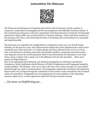 Antisemitism The Holocaust
The Holocaust started because of ingrained antisemitism both in Germany and the countries it
conquered, compounded by propaganda and the encouragement and leadership of political leaders. It
also started because the passive and active perpetrators held deep animosity towards the Jewish people
ingrained by almost 2000 years of antisemitism in Christian teachings‚ which made them receptive to
the message of the Nazis, and which made the idea of eliminating and exterminating Jews reasonable
and indeed desirable.
The Holocaust was undertaken by Adolph Hitler to extinguish an entire race, the Jewish People.
Similarly, for the past five years, four million Syrian refugees have been displaced and in need of new
residential areas while more than 11.6 million people have been affected by the civil war in Syria.
Like in the Holocaust, the Roma, physically and mentally disabled, communists and homosexuals
were targeted; not just the Jewish population. Both events demonstrate the inhumanity of our times
where a piece of paper with a stamp on it is the difference between life and death. ... Show more
content on Helpwriting.net ...
Prior to his upbringing and continuing, anti Semitism propaganda was abundant in production.
Nonetheless, Hitler established a Reich Ministry of Public Enlightenment and Propaganda headed by
Joseph Goebbels. The Ministry s aim was to ensure the Nazi s anti semitic message was successfully
spread through any mode of communication. The propaganda reignited the resentment and underlying
hatred inside every German through the exploitation of anti semetic myths entrenched in the European
culture for generations. Propaganda also encouraged passivity and acceptance of the impending
measures against Jews, as these appeared to depict the Nazi government restoring
... Get more on HelpWriting.net ...
 