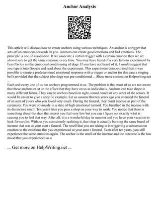 Anchor Analysis
This article will discuss how to create anchors using various techniques. An anchor is a trigger that
sets off an emotional cascade in you. Anchors can create good emotions and bad emotions. The
principle is one of association. If we associate a certain trigger with a certain emotion then we are
almost sure to get the same response every time. You may have heard of a very famous experiment by
Ivan Pavlov on the emotional conditioning of dogs. If you have not heard of it, I would suggest that
you type it into Google and read about the experiment. This experiment demonstrated that it was
possible to create a predetermined emotional response with a trigger or anchor (in this case a ringing
bell) provided that the subject (the dog) was pre conditioned ... Show more content on Helpwriting.net
...
Each and every one of us has anchors programmed in us. The problem is that most of us are not aware
that these anchors exist or the effect that they have on us as individuals. Anchors can take shape in
many different forms. They can be anchors based on sight, sound, touch or any other of the senses. It
would be easier to give a specific example. Let us assume that ten years ago you attended the funeral
of an aunt of yours who you loved very much. During the funeral, they burnt incense as part of the
ceremony. You were obviously in a state of high emotional turmoil. You breathed in the incense with
its distinctive smell. Ten years later you pass a shop on your way to work. You notice that there is
something about the shop that makes you feel very low but you can t figure out exactly what is
causing you to feel that way. After all, it is a wonderful day in summer and you have your vacation to
look forward to. Without you consciously realising it, that shop is actually burning the same brand of
incense that was at your aunt s funeral. The smell that you are taking in is triggering a subconscious
reaction to the emotions that you experienced at your aunt s funeral. Even after ten years, you still
experience the same emotions again. The anchor is the smell of the incense and the outcome is the low
mood that you experienced as a
... Get more on HelpWriting.net ...
 