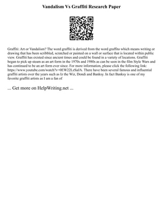 Vandalism Vs Graffiti Research Paper
Graffiti: Art or Vandalism? The word graffiti is derived from the word graffito which means writing or
drawing that has been scribbled, scratched or painted on a wall or surface that is located within public
view. Graffiti has existed since ancient times and could be found in a variety of locations. Graffiti
began to pick up steam as an art form in the 1970s and 1980s as can be seen in the film Style Wars and
has continued to be an art form ever since. For more information, please click the following link:
https://www.youtube.com/watch?v=0EW22LzSaJA. There have been several famous and influential
graffiti artists over the years such as Iz the Wiz, Dondi and Banksy. In fact Banksy is one of my
favorite graffiti artists as I am a fan of
... Get more on HelpWriting.net ...
 