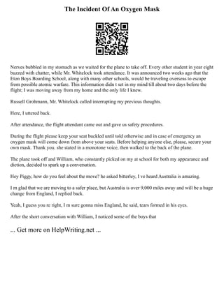 The Incident Of An Oxygen Mask
Nerves bubbled in my stomach as we waited for the plane to take off. Every other student in year eight
buzzed with chatter, while Mr. Whitelock took attendance. It was announced two weeks ago that the
Eton Boys Boarding School, along with many other schools, would be traveling overseas to escape
from possible atomic warfare. This information didn t set in my mind till about two days before the
flight; I was moving away from my home and the only life I knew.
Russell Grohmann, Mr. Whitelock called interrupting my previous thoughts.
Here, I uttered back.
After attendance, the flight attendant came out and gave us safety procedures.
During the flight please keep your seat buckled until told otherwise and in case of emergency an
oxygen mask will come down from above your seats. Before helping anyone else, please, secure your
own mask. Thank you. she stated in a monotone voice, then walked to the back of the plane.
The plane took off and William, who constantly picked on my at school for both my appearance and
diction, decided to spark up a conversation.
Hey Piggy, how do you feel about the move? he asked bitterley, I ve heard Australia is amazing.
I m glad that we are moving to a safer place, but Australia is over 9,000 miles away and will be a huge
change from England, I replied back.
Yeah, I guess you re right, I m sure gonna miss England, he said, tears formed in his eyes.
After the short conversation with William, I noticed some of the boys that
... Get more on HelpWriting.net ...
 