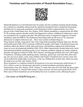 Variations and Characteristics of Mental Retardation Essay...
Mental Retardation is an old fashioned term for people who have problems learning and developing,
but is defined as a disability characterized by significant limitations both in intellectual functioning
and behaviors in expressing conceptual, social and practical skills in approximately one to three
percent of the United States (Sue, Sue, Stanley, 2010). Mental retardation is categorized by the DSM
IV TR as being a genetic disorder usually first diagnosed in infancy, childhood or adolescence, and is
not considered to be a cognitive disorder. The following criteria is required for diagnosis of mental
retardation under the DSM IV TR, Intellectual functioning under the IQ score of 70, concurrent
deficiencies in adaptive behaviors and ... Show more content on Helpwriting.net ...
These features include a long narrow face with a large head, protruding forehead, large ears, flat feet
and flexible joints (NIH, 2012). Learning is difficult for people with Fragile X Syndrome because the
syndrome affects the ability to think, learn and reason, with problems ranging from mild learning
issues to severe developmental disability (NIH, 2012). Other characteristics include behavioral, social
and emotional problems including anxiety in new situations, problems making eye contact, attention
disorders and aggresive behavior (NIH, 2012). Speech, and language problems also exist with Fragile
X Syndrome, including trouble speaking clearly, stuttering, speech may come later than others their
age, few may never speak. Lastly, many children with Fragile X Syndrome have sensory issues and
can be bothered by bright lights, loud noises, or the way clothing feels on their skin, which can cause
the child to act out (Sue, Sue, Stanley, 2010).
Down Syndrome is a condition caused by the presecnce of an extra chromosome called trisomy 21
(t21), which is a non sex chromosome and results in mental retardation and distinct physical
characteristics (Sue, Sue, Stanley, 2010). Trisomy 21 means that each cell in the body has three copies
of the chromosome 21, instead of the normal 2 copies received, one from each parent (NLM, 2012).
Most cases of Down Syndrome are not hereditary but occur as random events, affecting the genes
... Get more on HelpWriting.net ...
 