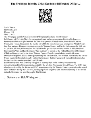 The Prolonged Identity Crisis Economic Difference Of East...
Jessie Sisavat
Professor Agocs
History 114
May 3, 2015
The Prolonged Identity Crisis Economic Difference of East and West Germany
In February of 1945, the Nazi Germans got defeated and soon surrendered to the allied powers.
Germany s nation was split between the four allied powers: United States, Great Britain, Soviet
Union, and France. In addition, the capital city of Berlin was also divided amongst the Allied Powers
into four sections. However, tensions among the Western Powers and Soviet Union caused a shift into
a Cold War. In 1949, Germany and the city of Berlin got divided into two nations in which became
known as the West and East Germany. West Germany is known as the Federal Republic of Germany
(FRG) and is supported by the three Western Powers. East Germany is known as the German
Democratic Republic (GDR) and is governed by the Soviet Union. The Western Powers and the Soviet
Union created different philosophy within the territories that they governed. Each of the territory has
its own identity, economy outlook, and lifestyle.
East Germany and West Germany struggles to identify their social identity because of the
reconstruction of the German society guided by the Western Powers and Soviet Union. The GDR was
closely monitored by the Soviets and FRG was overseen by the Western Powers. As tensions increased
more and more during the Cold War, the major powers sought to form a national identity to the divide
not only Germany, but also the people. The German
... Get more on HelpWriting.net ...
 