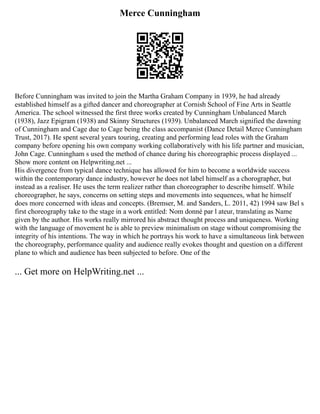 Merce Cunningham
Before Cunningham was invited to join the Martha Graham Company in 1939, he had already
established himself as a gifted dancer and choreographer at Cornish School of Fine Arts in Seattle
America. The school witnessed the first three works created by Cunningham Unbalanced March
(1938), Jazz Epigram (1938) and Skinny Structures (1939). Unbalanced March signified the dawning
of Cunningham and Cage due to Cage being the class accompanist (Dance Detail Merce Cunningham
Trust, 2017). He spent several years touring, creating and performing lead roles with the Graham
company before opening his own company working collaboratively with his life partner and musician,
John Cage. Cunningham s used the method of chance during his choreographic process displayed ...
Show more content on Helpwriting.net ...
His divergence from typical dance technique has allowed for him to become a worldwide success
within the contemporary dance industry, however he does not label himself as a chorographer, but
instead as a realiser. He uses the term realizer rather than choreographer to describe himself. While
choreographer, he says, concerns on setting steps and movements into sequences, what he himself
does more concerned with ideas and concepts. (Bremser, M. and Sanders, L. 2011, 42) 1994 saw Bel s
first choreography take to the stage in a work entitled: Nom donné par l ateur, translating as Name
given by the author. His works really mirrored his abstract thought process and uniqueness. Working
with the language of movement he is able to preview minimalism on stage without compromising the
integrity of his intentions. The way in which he portrays his work to have a simultaneous link between
the choreography, performance quality and audience really evokes thought and question on a different
plane to which and audience has been subjected to before. One of the
... Get more on HelpWriting.net ...
 