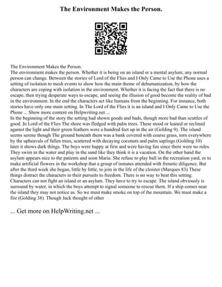The Environment Makes the Person.
The Environment Makes the Person.
The environment makes the person. Whether it is being on an island or a mental asylum; any normal
person can change. Between the stories of Lord of the Flies and I Only Came to Use the Phone uses a
setting of isolation to mesh events to show how the main theme of dehumanization, by how the
characters are coping with isolation in the environment. Whether it is facing the fact that there is no
escape, then trying desperate ways to escape, and seeing the illusion of good become the reality of bad
in the environment. In the end the characters act like humans from the beginning. For instance, both
stories have only one main setting. In The Lord of the Flies it is an island and I Only Came to Use the
Phone ... Show more content on Helpwriting.net ...
In the beginning of the story the setting had shown goods and bads, though more bad than scuttles of
good. In Lord of the Flies The shore was fledged with palm trees. These stood or leaned or reclined
against the light and their green feathers were a hundred feet up in the air (Golding 9). The island
seems serene though The ground beneath them was a bank covered with coarse grass, torn everywhere
by the upheavals of fallen trees, scattered with decaying coconuts and palm saplings (Golding 10)
later it shows dark things. The boys were happy at first and were having fun since there were no rules.
They swim in the water and play in the sand like they think it is a vacation. On the other hand the
asylum appears nice to the patients and soon Maria. She refuse to play ball in the recreation yard, or to
make artificial flowers in the workshop that a group of inmates attended with frenetic diligence. But
after the third week she began, little by little, to join in the life of the cloister (Marques 83) These
things distract the characters in their pursuits to freedom. There is no way to beat this setting.
Characters can not fight an island or an asylum. They have to try to escape. The island obviously is
surround by water, in which the boys attempt to signal someone to rescue them. If a ship comes near
the island they may not notice us. So we must make smoke on top of the mountain. We must make a
fire (Golding 38). Though Jack thought of other
... Get more on HelpWriting.net ...
 