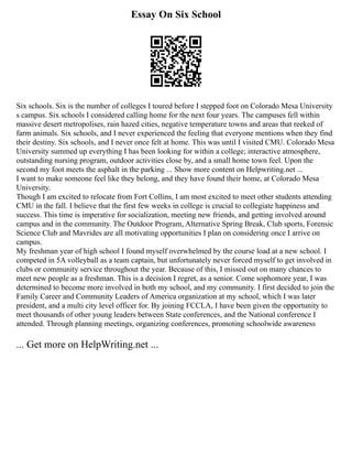 Essay On Six School
Six schools. Six is the number of colleges I toured before I stepped foot on Colorado Mesa University
s campus. Six schools I considered calling home for the next four years. The campuses fell within
massive desert metropolises, rain hazed cities, negative temperature towns and areas that reeked of
farm animals. Six schools, and I never experienced the feeling that everyone mentions when they find
their destiny. Six schools, and I never once felt at home. This was until I visited CMU. Colorado Mesa
University summed up everything I has been looking for within a college; interactive atmosphere,
outstanding nursing program, outdoor activities close by, and a small home town feel. Upon the
second my foot meets the asphalt in the parking ... Show more content on Helpwriting.net ...
I want to make someone feel like they belong, and they have found their home, at Colorado Mesa
University.
Though I am excited to relocate from Fort Collins, I am most excited to meet other students attending
CMU in the fall. I believe that the first few weeks in college is crucial to collegiate happiness and
success. This time is imperative for socialization, meeting new friends, and getting involved around
campus and in the community. The Outdoor Program, Alternative Spring Break, Club sports, Forensic
Science Club and Mavrides are all motivating opportunities I plan on considering once I arrive on
campus.
My freshman year of high school I found myself overwhelmed by the course load at a new school. I
competed in 5A volleyball as a team captain, but unfortunately never forced myself to get involved in
clubs or community service throughout the year. Because of this, I missed out on many chances to
meet new people as a freshman. This is a decision I regret, as a senior. Come sophomore year, I was
determined to become more involved in both my school, and my community. I first decided to join the
Family Career and Community Leaders of America organization at my school, which I was later
president, and a multi city level officer for. By joining FCCLA, I have been given the opportunity to
meet thousands of other young leaders between State conferences, and the National conference I
attended. Through planning meetings, organizing conferences, promoting schoolwide awareness
... Get more on HelpWriting.net ...
 