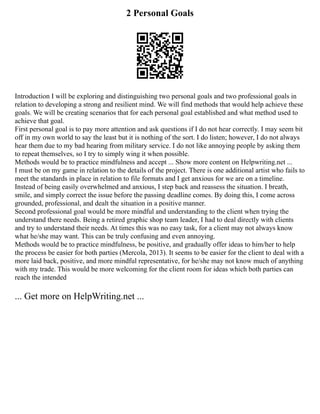 2 Personal Goals
Introduction I will be exploring and distinguishing two personal goals and two professional goals in
relation to developing a strong and resilient mind. We will find methods that would help achieve these
goals. We will be creating scenarios that for each personal goal established and what method used to
achieve that goal.
First personal goal is to pay more attention and ask questions if I do not hear correctly. I may seem bit
off in my own world to say the least but it is nothing of the sort. I do listen; however, I do not always
hear them due to my bad hearing from military service. I do not like annoying people by asking them
to repeat themselves, so I try to simply wing it when possible.
Methods would be to practice mindfulness and accept ... Show more content on Helpwriting.net ...
I must be on my game in relation to the details of the project. There is one additional artist who fails to
meet the standards in place in relation to file formats and I get anxious for we are on a timeline.
Instead of being easily overwhelmed and anxious, I step back and reassess the situation. I breath,
smile, and simply correct the issue before the passing deadline comes. By doing this, I come across
grounded, professional, and dealt the situation in a positive manner.
Second professional goal would be more mindful and understanding to the client when trying the
understand there needs. Being a retired graphic shop team leader, I had to deal directly with clients
and try to understand their needs. At times this was no easy task, for a client may not always know
what he/she may want. This can be truly confusing and even annoying.
Methods would be to practice mindfulness, be positive, and gradually offer ideas to him/her to help
the process be easier for both parties (Mercola, 2013). It seems to be easier for the client to deal with a
more laid back, positive, and more mindful representative, for he/she may not know much of anything
with my trade. This would be more welcoming for the client room for ideas which both parties can
reach the intended
... Get more on HelpWriting.net ...
 