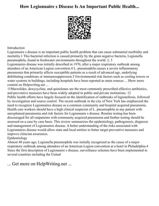 How Legionnaire s Disease Is An Important Public Health...
Introduction
Legionnaire s disease is an important public health problem that can cause substantial morbidity and
mortality.1 This bacterial infection is caused primarily by the gram negative bacteria, Legionella
pneumophila, found in freshwater environments throughout the world. 2, 3
Legionnaires disease was initially described in 1976, after a major respiratory outbreak among
attendees of an American Legion convention.4 L. pneumophila causes a severe inflammatory
pneumonia that primarily affects susceptible patients as a result of advanced age, underlying
debilitating conditions or immunosuppression.5 Environmental risk factors such as cooling towers or
water systems in buildings, including hospitals have been reported as main sources ... Show more
content on Helpwriting.net ...
11Macrolides, doxycycline, and quinolones are the most commonly prescribed effective antibiotics,
and preventive measures have been widely adopted in public and private institutions. 12
Public health efforts have largely focused on the identification of outbreaks of legionellosis, followed
by investigation and source control. The recent outbreak in the city of New York has emphasized the
need to recognize Legionnaires disease as a common community and hospital acquired pneumonia.
Health care workers should have a high clinical suspicion of L. pneumophila in any patient with
unexplained pneumonia and risk factors for Legionnaire s disease. Routine testing has been
discouraged for all outpatients with community acquired pneumonia and further testing should be
assessed on a case by case basis. This review summarizes the epidemiology, pathogenesis, diagnosis
and management of Legionnaires disease. A better understanding of the risks associated with
Legionnaires disease would allow state and local entities to better target preventive measures and
improve clinician awareness.
Epidemiology
Almost 40 years ago, Legionella pneumophila was initially recognized as the cause of a major
respiratory outbreak among attendees of an American Legion convention at a hotel in Philadelphia.4
Since the first description of Legionnaire s disease, surveillance schemes have been implemented in
several countries including the United
... Get more on HelpWriting.net ...
 