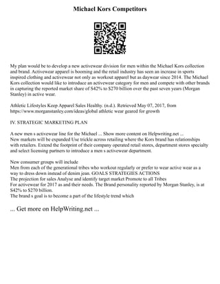 Michael Kors Competitors
My plan would be to develop a new activewear division for men within the Michael Kors collection
and brand. Activewear apparel is booming and the retail industry has seen an increase in sports
inspired clothing and activewear not only as workout apparel but as daywear since 2014. The Michael
Kors collection would like to introduce an activewear category for men and compete with other brands
in capturing the reported market share of S42% to $270 billion over the past seven years (Morgan
Stanley) in active wear.
Athletic Lifestyles Keep Apparel Sales Healthy. (n.d.). Retrieved May 07, 2017, from
https://www.morganstanley.com/ideas/global athletic wear geared for growth
IV. STRATEGIC MARKETING PLAN
A new men s activewear line for the Michael ... Show more content on Helpwriting.net ...
New markets will be expanded Use trickle across retailing where the Kors brand has relationships
with retailers. Extend the footprint of their company operated retail stores, department stores specialty
and select licensing partners to introduce a men s activewear department.
New consumer groups will include
Men from each of the generational tribes who workout regularly or prefer to wear active wear as a
way to dress down instead of denim jean. GOALS STRATEGIES ACTIONS
The projection for sales Analyse and identify target market Promote to all Tribes
For activewear for 2017 as and their needs. The Brand personality reported by Morgan Stanley, is at
S42% to $270 billion.
The brand s goal is to become a part of the lifestyle trend which
... Get more on HelpWriting.net ...
 