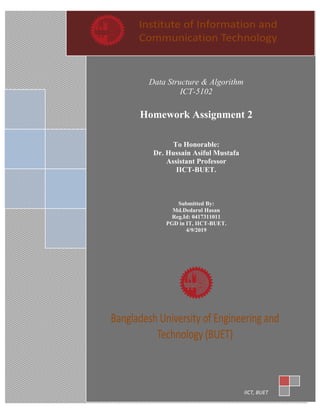 Data Structure & Algorithm
ICT-5102
Homework Assignment 2
To Honorable:
Dr. Hussain Asiful Mustafa
Assistant Professor
IICT-BUET.
Submitted By:
Md.Dedarul Hasan
Reg.Id: 0417311011
PGD in IT, IICT-BUET.
4/9/2019
IICT, BUET
 