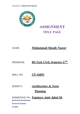 Submitted to: Engineer Amir Iqbal Sb
Muhammad Shoaib Nazeer
BS Tech 6th Semester
CF-16051
1
ASSIGNMENT
TITLE PAGE
NAME: Muhammad Shoaib Nazeer
PROGRAM: BS Tech Civil, Semester 6TH
ROLL NO. CF-16051
SUBJECT: Architecture & Town
Planning
SUBMITTED TO: Engineer Amir Iqbal Sb
 