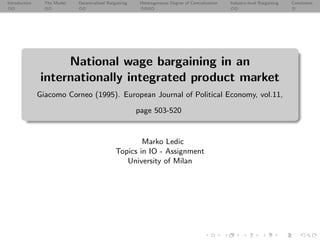 Introduction The Model Decentralized Bargaining Heterogeneous Degree of Centralization Industry-level Bargaining Conclusion
National wage bargaining in an
internationally integrated product market
Giacomo Corneo (1995). European Journal of Political Economy, vol.11,
page 503-520
Marko Ledic
Topics in IO - Assignment
University of Milan
 
