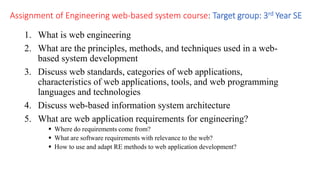 Assignment of Engineering web-based system course: Target group: 3rd Year SE
1. What is web engineering
2. What are the principles, methods, and techniques used in a web-
based system development
3. Discuss web standards, categories of web applications,
characteristics of web applications, tools, and web programming
languages and technologies
4. Discuss web-based information system architecture
5. What are web application requirements for engineering?
 Where do requirements come from?
 What are software requirements with relevance to the web?
 How to use and adapt RE methods to web application development?
 