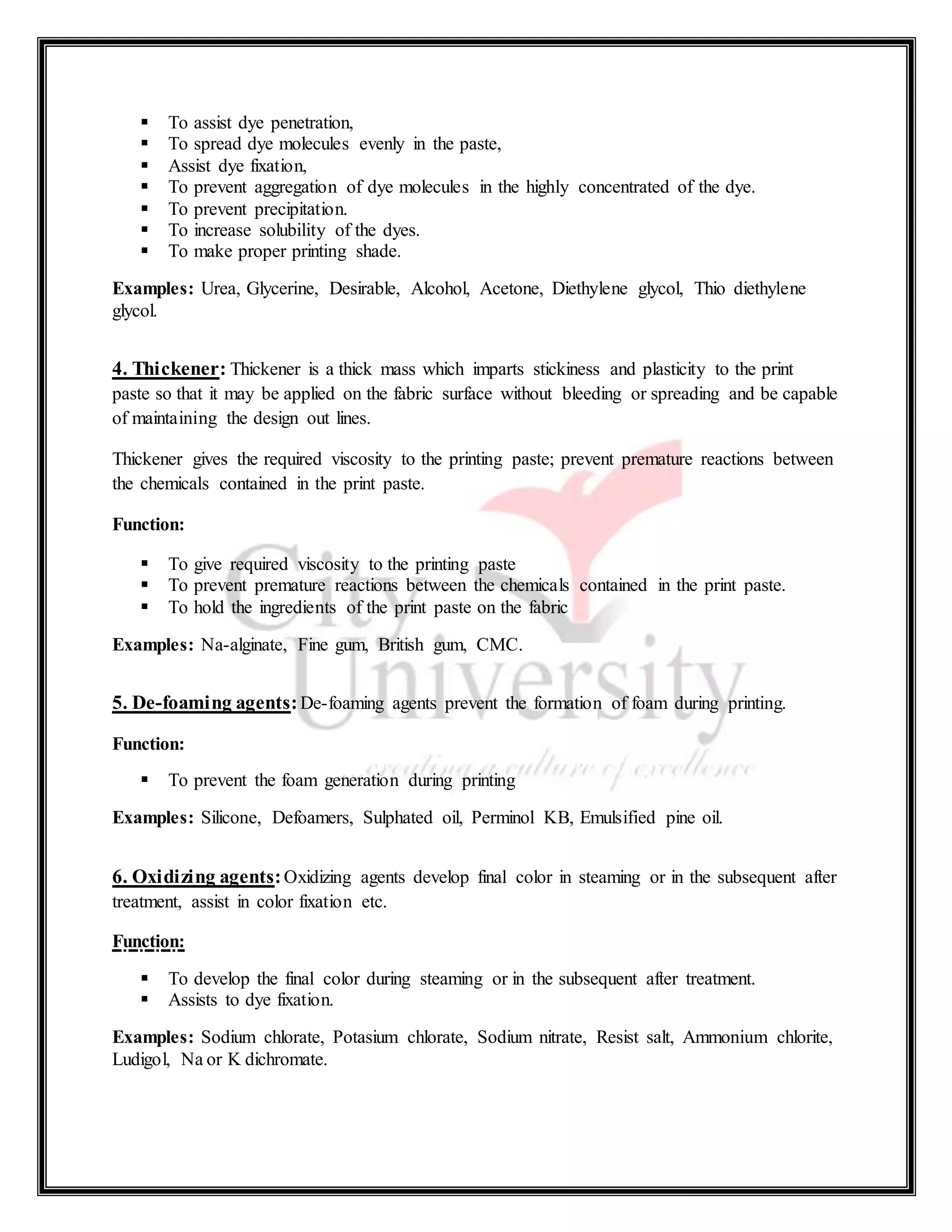  To assist dye penetration,
 To spread dye molecules evenly in the paste,
 Assist dye fixation,
 To prevent aggregation of dye molecules in the highly concentrated of the dye.
 To prevent precipitation.
 To increase solubility of the dyes.
 To make proper printing shade.
Examples: Urea, Glycerine, Desirable, Alcohol, Acetone, Diethylene glycol, Thio diethylene
glycol.
4. Thickener: Thickener is a thick mass which imparts stickiness and plasticity to the print
paste so that it may be applied on the fabric surface without bleeding or spreading and be capable
of maintaining the design out lines.
Thickener gives the required viscosity to the printing paste; prevent premature reactions between
the chemicals contained in the print paste.
Function:
 To give required viscosity to the printing paste
 To prevent premature reactions between the chemicals contained in the print paste.
 To hold the ingredients of the print paste on the fabric
Examples: Na-alginate, Fine gum, British gum, CMC.
5. De-foaming agents:De-foaming agents prevent the formation of foam during printing.
Function:
 To prevent the foam generation during printing
Examples: Silicone, Defoamers, Sulphated oil, Perminol KB, Emulsified pine oil.
6. Oxidizing agents:Oxidizing agents develop final color in steaming or in the subsequent after
treatment, assist in color fixation etc.
Function:
 To develop the final color during steaming or in the subsequent after treatment.
 Assists to dye fixation.
Examples: Sodium chlorate, Potasium chlorate, Sodium nitrate, Resist salt, Ammonium chlorite,
Ludigol, Na or K dichromate.
 