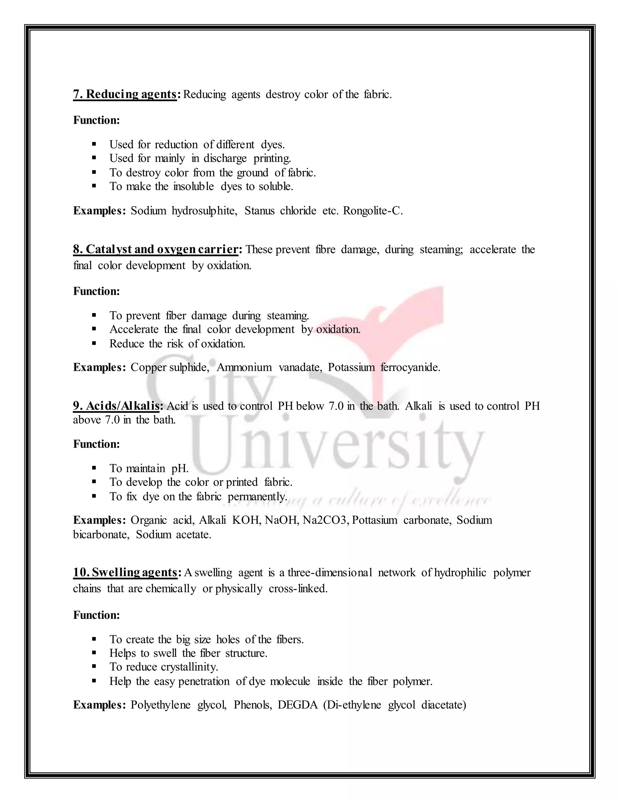 7. Reducing agents:Reducing agents destroy color of the fabric.
Function:
 Used for reduction of different dyes.
 Used for mainly in discharge printing.
 To destroy color from the ground of fabric.
 To make the insoluble dyes to soluble.
Examples: Sodium hydrosulphite, Stanus chloride etc. Rongolite-C.
8. Catalyst and oxygencarrier: These prevent fibre damage, during steaming; accelerate the
final color development by oxidation.
Function:
 To prevent fiber damage during steaming.
 Accelerate the final color development by oxidation.
 Reduce the risk of oxidation.
Examples: Copper sulphide, Ammonium vanadate, Potassium ferrocyanide.
9. Acids/Alkalis: Acid is used to control PH below 7.0 in the bath. Alkali is used to control PH
above 7.0 in the bath.
Function:
 To maintain pH.
 To develop the color or printed fabric.
 To fix dye on the fabric permanently.
Examples: Organic acid, Alkali KOH, NaOH, Na2CO3, Pottasium carbonate, Sodium
bicarbonate, Sodium acetate.
10. Swellingagents:A swelling agent is a three-dimensional network of hydrophilic polymer
chains that are chemically or physically cross-linked.
Function:
 To create the big size holes of the fibers.
 Helps to swell the fiber structure.
 To reduce crystallinity.
 Help the easy penetration of dye molecule inside the fiber polymer.
Examples: Polyethylene glycol, Phenols, DEGDA (Di-ethylene glycol diacetate)
 
