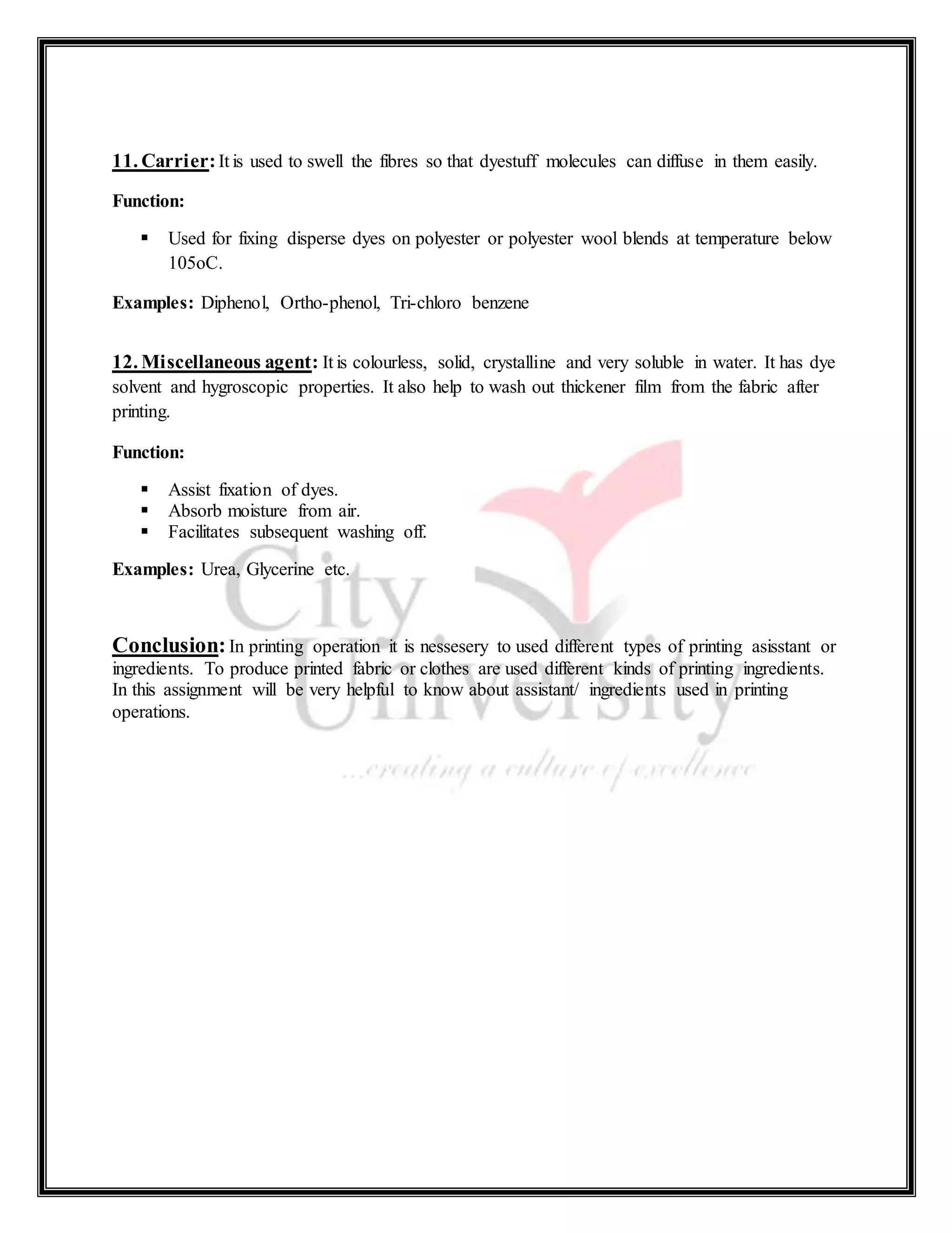 11. Carrier:It is used to swell the fibres so that dyestuff molecules can diffuse in them easily.
Function:
 Used for fixing disperse dyes on polyester or polyester wool blends at temperature below
105oC.
Examples: Diphenol, Ortho-phenol, Tri-chloro benzene
12. Miscellaneous agent: It is colourless, solid, crystalline and very soluble in water. It has dye
solvent and hygroscopic properties. It also help to wash out thickener film from the fabric after
printing.
Function:
 Assist fixation of dyes.
 Absorb moisture from air.
 Facilitates subsequent washing off.
Examples: Urea, Glycerine etc.
Conclusion:In printing operation it is nessesery to used different types of printing asisstant or
ingredients. To produce printed fabric or clothes are used different kinds of printing ingredients.
In this assignment will be very helpful to know about assistant/ ingredients used in printing
operations.
 