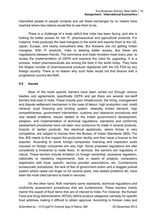 Era Business School, New Delhi 10
Assignment : International Economics

intensified people to people contacts and yet these exchanges by no means have
reached where two nations would like to see them to be.
There is a challenge of a trade deficit that India has been facing, and she is
looking for better access for her IT, pharmaceutical and agricultural products. For
instance, India produces the best mangoes in the world and exports them to the US,
Japan, Europe, and nearly everywhere else. But Koreans are not getting Indian
mangoes. With IT products, India is seeking better access. But these are
negotiations between friends. The commerce and trade ministers meet every year, to
review the implementation of CEPA and examine the need for upgrading. It is a
process. Indian pharmaceuticals are among the best in the world today. They have
the largest number of pharmaceutical products registered with the US FDA by any
foreign country. There is no reason why such feats would not find favours with a
progressive country like RoK.
4.2

Issues

Most of the trade specific barriers have been sorted out through various
treaties and agreements, specifically CEPA and yet there are several non-tariff
barriers that exist in India. These include poor infrastructure, the hiring, management
and dispute settlement mechanism in the case of labour, high production cost, credit
retrieval, local financing and binding system, relatively limited demand, high
competitiveness, government intervention, customs and clearance procedures and
visa related problems. Issues related to the Indian government‘s development,
adoption, and implementation of technical regulations, standards and conformity
assessment procedures have not been very conducive for trade in several products.
Imports of certain products, like electrical appliances, where Korea is very
competitive, are subject to license from the Bureau of Indian Standards (BIS). For
this, BIS needs to first inspect the production facility and then issue a license to the
exporter. According to some foreign companies, licensing and inspection costs
imposed on foreign companies are very high. Some proposed regulations are also
considered a hindrance to trade flows. In services, the barriers are regulatory in
nature. These barriers include limitation on foreign ownership, excessive regulation,
nationality or residency requirements, bias in award of projects, compulsory
registration with local, specific, service provider associations, etc. Cumbersome
bureaucratic procedures, the lack of fear of government action and a clogged judicial
system where cases can linger on for several years, visa related problems etc. have
been the most cited barriers to trade in services.
On the other hand, RoK maintains some standards, technical regulations and
conformity assessment procedures that are burdensome. These barriers mainly
restrict the export of food items that are of interest to India. For instance, the Korean
Food and Drug Administration (KFDA) define product categories narrowly for specific
food additives making it difficult to obtain approval. According to Korean rules and
Submitted by :- 0121pg014 Colonel Ajay K Raina, SM

25 December 2013

 