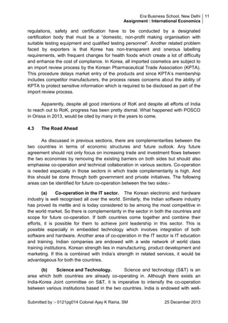 Era Business School, New Delhi 11
Assignment : International Economics

regulations, safety and certification have to be conducted by a designated
certification body that must be a ―domestic, non-profit making organisation with
suitable testing equipment and qualified testing personnel‖. Another related problem
faced by exporters is that Korea has non-transparent and onerous labelling
requirements, with frequent changes for health foods which create a lot of difficulty
and enhance the cost of compliance. In Korea, all imported cosmetics are subject to
an import review process by the Korean Pharmaceutical Trade Association (KPTA).
This procedure delays market entry of the products and since KPTA‘s membership
includes competitor manufacturers, the process raises concerns about the ability of
KPTA to protect sensitive information which is required to be disclosed as part of the
import review process.
Apparently, despite all good intentions of RoK and despite all efforts of India
to reach out to RoK, progress has been pretty dismal. What happened with POSCO
in Orissa in 2013, would be cited by many in the years to come.
4.3

The Road Ahead

As discussed in previous sections, there are complementarities between the
two countries in terms of economic structures and future outlook. Any future
agreement should not only focus on increasing trade and investment flows between
the two economies by removing the existing barriers on both sides but should also
emphasise co-operation and technical collaboration in various sectors. Co-operation
is needed especially in those sectors in which trade complementarity is high. And
this should be done through both government and private initiatives. The following
areas can be identified for future co-operation between the two sides:(a)
Co-operation in the IT sector. The Korean electronic and hardware
industry is well recognised all over the world. Similarly, the Indian software industry
has proved its mettle and is today considered to be among the most competitive in
the world market. So there is complementarity in the sector in both the countries and
scope for future co-operation. If both countries come together and combine their
efforts, it is possible for them to achieve joint leadership in this sector. This is
possible especially in embedded technology which involves integration of both
software and hardware. Another area of co-operation in the IT sector is IT education
and training. Indian companies are endowed with a wide network of world class
training institutions. Korean strength lies in manufacturing, product development and
marketing. If this is combined with India‘s strength in related services, it would be
advantageous for both the countries.
(b)
Science and Technology.
Science and technology (S&T) is an
area which both countries are already co-operating in. Although there exists an
India-Korea Joint committee on S&T, it is imperative to intensify the co-operation
between various institutions based in the two countries. India is endowed with wellSubmitted by :- 0121pg014 Colonel Ajay K Raina, SM

25 December 2013

 