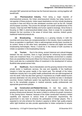 Era Business School, New Delhi 12
Assignment : International Economics

educated S&T personnel and Korea has the financial resources; coming together will
benefit both.
(c)
Pharmaceutical Industry. From being a major importer of
pharmaceutical products, the Indian pharmaceutical industry has today become a
net exporter of these products. Indian export destinations not only include developing
countries in Asia and Africa but also developed countries such as the US, Canada
and European countries. This proves the strength and overall competitiveness of the
industry. India has both R&D facilities and human capital to leverage. Since Korea is
focusing on R&D in pharmaceutical-related areas, there is scope for co-operation
between the two countries in the areas of clinical trials, vaccines, biotech goods,
traditional medicinal products etc.
(d)
Broadcasting.
Broadcasting is a growing industry in both the
countries and since there are complementarities in the industry, there is potential for
future co-operation is significant. India is well-recognised among Asian countries for
its content. Korea on the other hand, specialises in dramas and digital and mobile
broadcasting technologies. Hence, it would be in the interest of both countries to
initiate co-operation in the broadcasting industry.
(e)
Tourism.
Due to the strong, ancient historical and cultural linkages
between the two countries, there is huge potential for enhancing tourism-related
trade and investment flows. If a conducive and facilitative environment is created,
there are possibilities that tourist inflows from Korea to India would not only increase,
there could also be a substantial inflow of investment in the development of various
Buddhist sites spread across India.
(f)
Healthcare. Due to liberalisation and the growing interest of the Indian
private sector in healthcare services, the size and capability of the healthcare
industry in India has grown rapidly in the recent past. The strength of the Indian
healthcare industry lies in its quality health professionals who are well-recognised all
over the world. India has also been gaining in importance as a health related tourism
services destination not only among the developing countries but also in developed
countries. Korea‘s healthcare system has significantly improved in the recent past
due to the remarkable progress in medical sciences, quality professionals and
appropriate government policies.
(g)
Construction and Related Services. In last few years, the
construction sector has been one of the fastest growing sectors in India. Given the
growing infrastructural demand, the sector is likely to continue its growth momentum
in the coming future. However, because of the Indian construction industry‘s limited
capability and exposure to various kinds of construction requirements, the
government is very keen to enhance the participation of foreign players. This is
expected to not only enhance the industry‘s capacity to deliver high quality projects
within tight timelines but also provide opportunities to Indian companies to acquire
Submitted by :- 0121pg014 Colonel Ajay K Raina, SM

25 December 2013

 