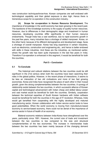 Era Business School, New Delhi 13
Assignment : International Economics

new construction techniques/know-how. Korean companies are well endowed with
technological capability and their global exposure is also high. Hence there is
tremendous scope for co-operation in the construction industry.
(h)
Scope for co-operation in Human Resource Development. The
importance of knowledge in the world economy has been growing in the recent past.
The backbone of the knowledge economy is the supply of quality human resources.
However, due to differences in their demographic stage and investment in human
resources, developing countries differ significantly in their human resource
endowments. Though India has a vast workforce, due to rapid economic growth in
the past few years, many industries face a shortage of skilled manpower. Korea, on
the other hand, because of its different demographics and development stage, faces
a shortage of overall manpower. Korea has long experience in certain industries,
such as electronics, construction and engineering etc., and hence is better endowed
with skills in these industries. And these are the industries, as mentioned earlier,
where the growth rate has been quite impressive in the last few years in India.
Therefore if co-operation is enhanced in this segment, it would be beneficial for both
the countries.
Part 5 – Conclusion
5.1

To Conclude

The historical and cultural relations between the two countries could be still
significant in the 21st century when both the countries have been searching their
roles in the global politics. However, in the recent phase of interactions, it seems to
be less an interaction of two old civilizations and more of two fast growing
economies. Korea and India have recognized the place of each other in their mutual
growth, given the strong complementarities between the two countries. A synergy of
relationship exists between the two countries, in which successful alliance of Korean
capital and technological advancement with Indian cheap and skilled labour power
and vast market would be beneficial for both the countries. Similarly, cooperation
between the technical expertise of South Korean hardware with Indian software
would be beneficial for both the countries in the age of IT revolution. Whereas, India
would get benefited from cooperating with the highly developed and matured
manufacturing sector, Korean collaboration with Indian service sector looks to have
good potentialities. When the world economy is moving from manufacture-based
economy to service-based economy, there could not be denial of the importance of
service sector in future of health of an economy.
Bilateral economic relations between India-Korea have strengthened over the
years, particularly since 1991. However, the current size of trade and investment
between the two countries is low compared to the size and structural
complementarities of the two economies. The increase in merchandise trade
between the two countries has been mainly because of the changing demand
Submitted by :- 0121pg014 Colonel Ajay K Raina, SM

25 December 2013

 