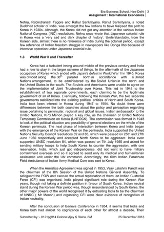 Era Business School, New Delhi 3
Assignment : International Economics

Nehru, Rabindranath Tagore and Rahul Sankrityana. Rahul Sankrityana, a noted
Buddhist scholar of India, was amongst the few Indians to have traipsed the path to
Korea in 1930s. Although, the Korea did not get any attention in the various Indian
National Congress (INC) resolutions, Nehru once wrote that Japanese colonial rule
in Korea was a ‗very sad and dark chapter of history‘. Understandably, from the
Korean side, almost there is no reference of India during the colonial period, except
few reference of Indian freedom struggle in newspapers like Donga Ilbo because of
intensive operation under Japanese colonial rule.
1.3

World War II and Thereafter

Korea had a turbulent inning around middle of the previous century and India
had a role to play in the larger scheme of things. In the aftermath of the Japanese
occupation of Korea which ended with Japan‘s defeat in World War II in 1945, Korea
was divided along
the 38th
parallel
north in
accordance
with
a United
Nations arrangement, to be administered by the Soviet Union in the north and
the United States in the south. The Soviets and Americans were unable to agree on
the implementation of Joint Trusteeship over Korea. This led in 1948 to the
establishment of two separate governments, each claiming to be the legitimate
government of all of Korea. Eventually, following the Korean War, the two separate
governments stabilized into the existing political entities of North and South Korea.
India took keen interest in Korea during 1947 to 1954. No doubt there were
differences between the both countries about the policy and perception regarding
issue pertaining to peninsular, regional and global issues. Indian ambassador to the
United Nations, KPS Menon played a key role, as the chairman of United Nations
Temporary Commission on Korea (UNTOCK). The commission was formed in 1948
to look at the political situation and possibility of general elections on the whole of the
Korean peninsula. The next phase of interaction between Korea and India began
with the emergence of the Korean War on the peninsula. India supported the United
Nations Security Council resolutions 82 and 83, which were passed on 25th and 27th
June 1950 respectively and accepted North Korea to be aggressor. India even
supported UNSC resolution 84, which was passed on 7th July 1950 and asked for
sending military troops to help South Korea to counter the aggression, with one
reservation. India, which just got independence, did not want to have military
commitment overseas and so it agreed to send only its medical and humanitarian
assistance unit under the UN command. Accordingly, the 60th Indian Parachute
Field Ambulance of Indian Army Medical Core was sent to Korea.
When the Armistice Agreement was signed in 1953, Vijay Lakshmi Pandit was
the chairman of the 8th Session of the United Nations General Assembly. To
safeguard the POW and execute the actual repatriation of them, an Indian Custodial
Force (CFI) was organised. India played significant role during the Korean War
years, though not taking a definite position in favour of South Korea. Indian neutral
stand during the Korean War period was, though misunderstood by South Korea, the
other major powers of the world recognised it by entrusting India to be the chairman
of NNRC ( Mr Menon) and organising CFI were clear evidence of recognition of
Indian neutrality.
After the conclusion of Geneva Conference in 1954, it seems that India and
Korea both had almost no cognizance of each other for almost a decade. Their
Submitted by :- 0121pg014 Colonel Ajay K Raina, SM

25 December 2013

 