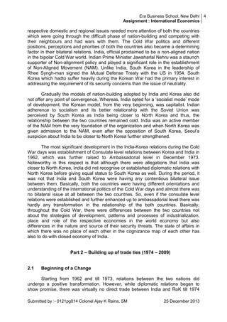 Era Business School, New Delhi 4
Assignment : International Economics

respective domestic and regional issues needed more attention of both the countries
which were going through the difficult phase of nation-building and competing with
their neighbours and had wars with them. The Cold War politics and different
positions, perceptions and priorities of both the countries also became a determining
factor in their bilateral relations. India, official proclaimed to be a non-aligned nation
in the bipolar Cold War world. Indian Prime Minister Jawaharlal Nehru was a staunch
supporter of Non-alignment policy and played a significant role in the establishment
of Non-Aligned Movement (NAM). Unlike India, South Korea in the leadership of
Rhee Syngh-man signed the Mutual Defense Treaty with the US in 1954. South
Korea which hadto suffer heavily during the Korean War had the primary interest in
addressing the requirement of its security concerns than the issue of neutrality.
Gradually the models of nation-building adopted by India and Korea also did
not offer any point of convergence. Whereas, India opted for a ‗socialist mode‘ mode
of development, the Korean model, from the very beginning, was capitalist. Indian
adherence to socialism and its better relationship with the Soviet Union was
perceived by South Korea as India being closer to North Korea and thus, the
relationship between the two countries remained cold. India was an active member
of the NAM from the very foundation of the organization and when North Korea was
given admission to the NAM, even after the opposition of South Korea, Seoul‘s
suspicion about India to be closer to North Korea further strengthened.
The most significant development in the India-Korea relations during the Cold
War days was establishment of Consulate level relations between Korea and India in
1962, which was further raised to Ambassadorial level in December 1973.
Noteworthy in this respect is that although there were allegations that India was
closer to North Korea, India did not recognise or established diplomatic relations with
North Korea before giving equal status to South Korea as well. During the period, it
was not that India and South Korea were having any contentious bilateral issue
between them. Basically, both the countries were having different orientations and
understanding of the international politics of the Cold War days and almost there was
no bilateral issue at all between the two countries. So, even if the consulate level
relations were established and further enhanced up to ambassadorial level there was
hardly any transformation in the relationship of the both countries. Basically,
throughout the Cold War, there were differences between the two countries not
about the strategies of development, patterns and processes of industrialization,
place and role of the respective economies in the world economy but also
differences in the nature and source of their security threats. The state of affairs in
which there was no place of each other in the cognizance map of each other has
also to do with closed economy of India.
Part 2 – Building up of trade ties (1974 – 2009)

2.1

Beginning of a Change

Starting from 1962 and till 1973, relations between the two nations did
undergo a positive transformation. However, while diplomatic relations began to
show promise, there was virtually no direct trade between India and RoK till 1974
Submitted by :- 0121pg014 Colonel Ajay K Raina, SM

25 December 2013

 