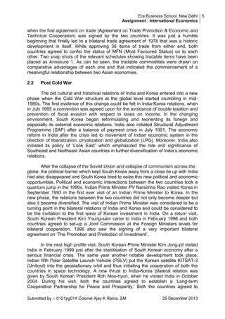 Era Business School, New Delhi 5
Assignment : International Economics

when the first agreement on trade (Agreement on Trade Promotion & Economic and
Technical Cooperation) was signed by the two countries. It was just a humble
beginning that finally led to a bilateral trade agreement of 1978 that was a historic
development in itself. While approving 36 items of trade from either end, both
countries agreed to confer the status of MFN (Most Favoured Status) on to each
other. Two snap shots of the relevant schedules showing tradable items have been
placed as Annexure 1. As can be seen, the tradable commodities were drawn on
comparative advantages of each one and that indicated the commencement of a
meaningful relationship between two Asian economies.
2.2

Post Cold War

The old cultural and historical relations of India and Korea entered into a new
phase when the Cold War structure at the global level started crumbling in mid1980s. The first evidence of this change could be felt in India-Korea relations, when
in July 1985 a convention was agreed upon for the avoidance of double taxation and
prevention of fiscal evasion with respect to taxes on income. In the changing
environment, South Korea began reformulating and reorienting its foreign and
especially its external economic relations. India also initiated Structural Adjustment
Programme (SAP) after a balance of payment crisis in July 1991. The economic
reform in India after the crisis led to movement of Indian economic system in the
direction of liberalization, privatization and globalization (LPG). Moreover, India also
initiated its policy of ‗Look East‖ which emphasized the role and significance of
Southeast and Northeast Asian countries in further diversification of India‘s economic
relations.
After the collapse of the Soviet Union and collapse of communism across the
globe, the political barrier which kept South Korea away from a close tie up with India
had also disappeared and South Korea tried to seize this new political and economic
opportunities. Political and economic interactions between the two countries took a
quantum jump in the 1990s. Indian Prime Minister PV Narsimha Rao visited Korea in
September 1993 in the first ever visit of an Indian Prime Minister to Korea. In the
new phase, the relations between the two countries did not only become deeper but
also it became diversified. The visit of Indian Prime Minister was considered to be a
turning point in the bilateral relations of India and Korea and could be considered to
be the invitation to the first wave of Korean investment in India. On a return visit,
South Korean President Kim Young-sam came to India in February 1996 and both
countries agreed to set-up a Joint Commission at the Foreign Ministers levels for
bilateral cooperation. 1996 also saw the signing of a very important bilateral
agreement on ‗The Promotion and Protection of Investment‘.
In the next high profile visit, South Korean Prime Minister Kim Jong-pil visited
India in February 1999 just after the stabilisation of South Korean economy after a
serious financial crisis. The same year another notable development took place;
Indian fifth Polar Satellite Launch Vehicle (PSLV) put the Korean satellite KITSAT-3
(Unibyol) into the geostationary orbit and thus initiating the cooperation of both the
countries in space technology. A new thrust to India-Korea bilateral relation was
given by South Korean President Roh Moo-hyun, when he visited India in October
2004. During his visit, both the countries agreed to establish a ‗Long-term
Cooperative Partnership for Peace and Prosperity.‘ Both the countries agreed to
Submitted by :- 0121pg014 Colonel Ajay K Raina, SM

25 December 2013

 