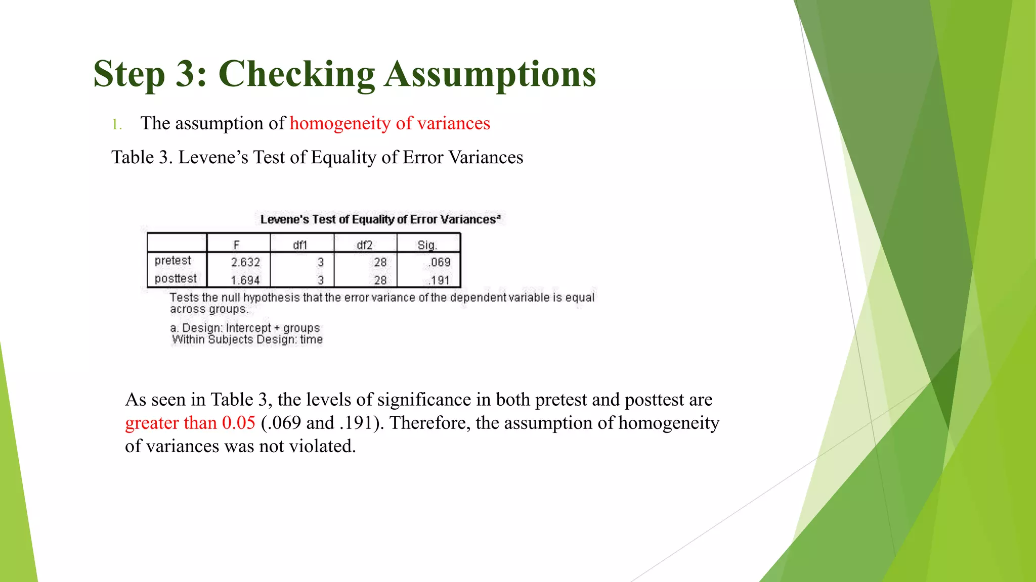 Step 3: Checking Assumptions
1. The assumption of homogeneity of variances
Table 3. Levene’s Test of Equality of Error Variances
As seen in Table 3, the levels of significance in both pretest and posttest are
greater than 0.05 (.069 and .191). Therefore, the assumption of homogeneity
of variances was not violated.
 