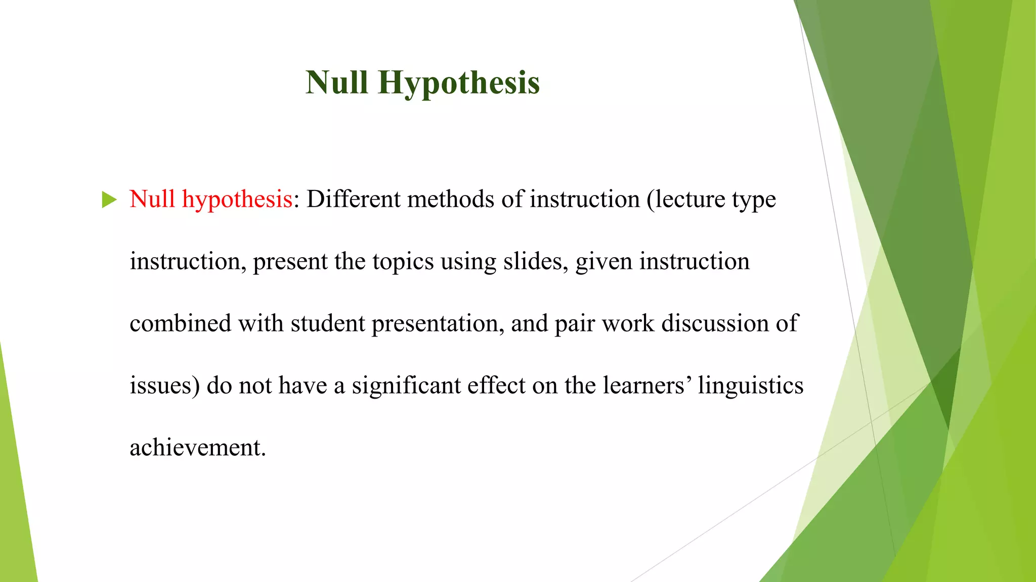 Null Hypothesis
 Null hypothesis: Different methods of instruction (lecture type
instruction, present the topics using slides, given instruction
combined with student presentation, and pair work discussion of
issues) do not have a significant effect on the learners’ linguistics
achievement.
 