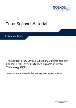  




Tutor Support Material
  


Assignment Briefs




 The Edexcel BTEC Level 3 Subsidiary Diploma and the
 Edexcel BTEC Level 3 Extended Diploma in Dental
 Technology (QCF)

 To support specifications for first teaching from September 2010
 