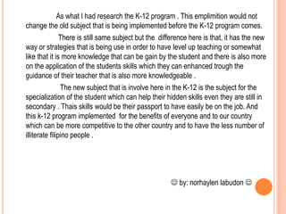 As what I had research the K-12 program . This emplimition would not
change the old subject that is being implemented before the K-12 program comes.
There is still same subject but the difference here is that, it has the new
way or strategies that is being use in order to have level up teaching or somewhat
like that it is more knowledge that can be gain by the student and there is also more
on the application of the students skills which they can enhanced trough the
guidance of their teacher that is also more knowledgeable .
The new subject that is involve here in the K-12 is the subject for the
specialization of the student which can help their hidden skills even they are still in
secondary . Thais skills would be their passport to have easily be on the job. And
this k-12 program implemented for the benefits of everyone and to our country
which can be more competitive to the other country and to have the less number of
illiterate filipino people .
 by: norhaylen labudon 
 