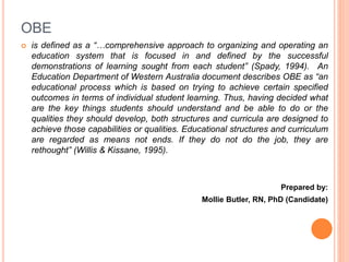 OBE
 is defined as a “…comprehensive approach to organizing and operating an
education system that is focused in and defined by the successful
demonstrations of learning sought from each student” (Spady, 1994). An
Education Department of Western Australia document describes OBE as “an
educational process which is based on trying to achieve certain specified
outcomes in terms of individual student learning. Thus, having decided what
are the key things students should understand and be able to do or the
qualities they should develop, both structures and curricula are designed to
achieve those capabilities or qualities. Educational structures and curriculum
are regarded as means not ends. If they do not do the job, they are
rethought” (Willis & Kissane, 1995).
Prepared by:
Mollie Butler, RN, PhD (Candidate)
 