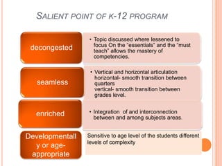 SALIENT POINT OF K-12 PROGRAM
• Topic discussed where lessened to
focus On the “essentials” and the “must
teach” allows the mastery of
competencies.
decongested
• Vertical and horizontal articulation
horizontal- smooth transition between
quarters
vertical- smooth transition between
grades level.
seamless
• Integration of and interconnection
between and among subjects areas.
enriched
Developmentall
y or age-
appropriate
Sensitive to age level of the students different
levels of complexity
 