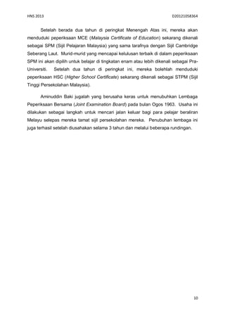 HNS 2013                                                                D20121058364


       Setelah berada dua tahun di peringkat Menengah Atas ini, mereka akan
menduduki peperiksaan MCE (Malaysia Certificate of Education) sekarang dikenali
sebagai SPM (Sijil Pelajaran Malaysia) yang sama tarafnya dengan Sijil Cambridge
Seberang Laut. Murid-murid yang mencapai kelulusan terbaik di dalam peperiksaan
SPM ini akan dipilih untuk belajar di tingkatan enam atau lebih dikenali sebagai Pra-
Universiti.   Setelah dua tahun di peringkat ini, mereka bolehlah menduduki
peperiksaan HSC (Higher School Certificate) sekarang dikenali sebagai STPM (Sijil
Tinggi Persekolahan Malaysia).

       Aminuddin Baki jugalah yang berusaha keras untuk menubuhkan Lembaga
Peperiksaan Bersama (Joint Examination Board) pada bulan Ogos 1963. Usaha ini
dilakukan sebagai langkah untuk mencari jalan keluar bagi para pelajar beraliran
Melayu selepas mereka tamat sijil persekolahan mereka. Penubuhan lembaga ini
juga terhasil setelah diusahakan selama 3 tahun dan melalui beberapa rundingan.




                                                                                  10
 