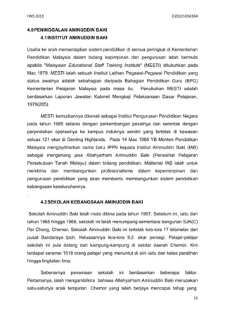HNS 2013                                                                 D20121058364


4.0 PENINGGALAN AMINUDDIN BAKI
         4.1 INSTITUT AMINUDDIN BAKI

Usaha ke arah memantapkan sistem pendidikan di semua peringkat di Kementerian
Pendidikan Malaysia dalam bidang kepimpinan dan pengurusan telah bermula
apabila "Malaysian Educational Staff Training Institute" (MESTI) ditubuhkan pada
Mac 1979. MESTI ialah sebuah Institut Latihan Pegawai-Pegawai Pendidikan yang
status awalnya adalah sebahagian daripada Bahagian Pendidikan Guru (BPG)
Kementerian Pelajaran Malaysia pada masa itu.            Penubuhan MESTI adalah
berdasarkan Laporan Jawatan Kabinet Mengkaji Pelaksanaan Dasar Pelajaran,
1979(285).

         MESTI kemudiannya dikenali sebagai Institut Pengurusan Pendidikan Negara
pada tahun 1985 selaras dengan perkembangan pesatnya dan serentak dengan
perpindahan operasinya ke kampus induknya sendiri yang terletak di kawasan
seluas 121 ekar di Genting Highlands. Pada 14 Mac 1988 YB Menteri Pendidikan
Malaysia mengisytiharkan nama baru IPPN kepada Institut Aminuddin Baki (IAB)
sebagai mengenang jasa Allahyarham Aminuddin Baki (Penasihat Pelajaran
Persekutuan Tanah Melayu) dalam bidang pendidikan. Matlamat IAB ialah untuk
membina       dan   membangunkan      profesionalisme   dalam      kepemimpinan     dan
pengurusan pendidikan yang akan membantu membangunkan sistem pendidikan
kebangsaan keseluruhannya.
.
         4.2 SEKOLAH KEBANGSAAN AMINUDDIN BAKI

    Sekolah Aminuddin Baki telah mula dibina pada tahun 1967. Sebelum ini, iaitu dari
tahun 1965 hingga 1966, sekolah ini telah menumpang sementara bangunan SJK(C)
Pei Cheng, Chemor. Sekolah Aminuddin Baki ini terletak kira-kira 17 kilometer dari
pusat Bandaraya Ipoh. Keluasannya kira-kira 9.2 ekar persegi. Pelajar-pelajar
sekolah ini pula datang dari kampung-kampung di sekitar daerah Chemor. Kini
terdapat seramai 1518 orang pelajar yang menuntut di sini iaitu dari kelas peralihan
hingga tingkatan lima.

         Sebenarnya     penamaan     sekolah   ini   berdasarkan    beberapa      faktor.
Pertamanya, ialah mengambilkira bahawa Allahyarham Aminuddin Baki merupakan
satu-satunya anak tempatan Chemor yang telah berjaya mencapai tahap yang

                                                                                      11
 