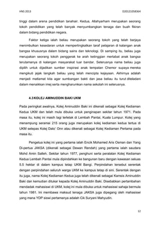 HNS 2013                                                             D20121058364


tinggi dalam arena pendidikan tanahair. Kedua, Allahyarham merupakan seorang
tokoh pendidikan yang telah banyak menyumbangkan tenaga dan buah fikiran
dalam bidang pendidikan negara.

      Faktor ketiga ialah beliau merupakan seorang tokoh yang telah berjaya
menimbulkan kesedaran untuk mempertingkatkan taraf pelajaran di kalangan anak
bangsa khususnya dalam bidang sains dan teknologi. Di samping itu, beliau juga
merupakan seorang tokoh penggerak ke arah ketinggian mertabat anak bangsa
terutamanya di kalangan masyarakat luar bandar. Seterusnya nama beliau juga
dipilih untuk dijadikan sumber inspirasi anak tempatan Chemor supaya mereka
mengikuti jejak langkah beliau yang telah mencipta kejayaan. Akhirnya adalah
menjadi matlamat kita agar sumbangan bakti dan jasa beliau itu turut diteladani
dalam menaikkan imej serta mengharumkan nama sekolah ini seterusnya.



      4.3 KOLEJ AMINUDDIN BAKI UKM

Pada peringkat awalnya, Kolej Aminuddin Baki ini dikenali sebagai Kolej Kediaman
Kedua UKM dan telah mula dibuka untuk penginapan sekitar tahun 1971. Pada
masa itu, kolej ini masih lagi terletak di Lembah Pantai, Kuala Lumpur. Kolej yang
menampung seramai 215 orang juga merupakan kolej kediaman kedua tertua di
UKM selepas Kolej Dato’ Onn atau dikenali sebagai Kolej Kediaman Pertama pada
masa itu.

      Pengetua kolej ini yang pertama ialah Encik Mohamed Aris Osman dan Yang
Di-pertua JAKSA (dikenali sebagai Dewan Rendah) yang pertama ialah saudara
Mohd Amin Salleh. Sekitar tahun 1977, penghuni serta peralatan Kolej Kediaman
Kedua Lembah Pantai mula dipindahkan ke bangunan baru dengan kawasan seluas
5.5 hektar di dalam kampus tetap UKM Bangi. Perpindahan tersebut serentak
dengan perpindahan seluruh warga UKM ke kampus tetap di sini. Serentak dengan
itu juga, nama Kolej Kediaman Kedua juga telah dikenali sebagai Kamsis Aminuddin
Baki dan kemudian ditukar kepada Kolej Aminuddin Baki. Disebabkan pertambahan
mendadak mahasiswi di UKM, kolej ini mula dibuka untuk mahasiswi sahaja bermula
tahun 1981. Ini membawa maksud tenaga JAKSA juga dipegang oleh mahasiswi
yang mana YDP siswi pertamanya adalah Cik Suryani Mahyudin.



                                                                                12
 