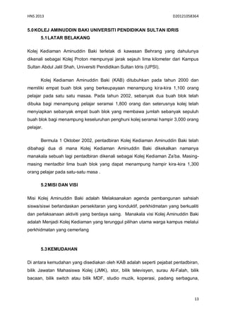 HNS 2013                                                              D20121058364


5.0 KOLEJ AMINUDDIN BAKI UNIVERSITI PENDIDIKAN SULTAN IDRIS
       5.1 LATAR BELAKANG

Kolej Kediaman Aminuddin Baki terletak di kawasan Behrang yang dahulunya
dikenali sebagai Kolej Proton mempunyai jarak sejauh lima kilometer dari Kampus
Sultan Abdul Jalil Shah, Universiti Pendidikan Sultan Idris (UPSI).

       Kolej Kediaman Aminuddin Baki (KAB) ditubuhkan pada tahun 2000 dan
memiliki empat buah blok yang berkeupayaan menampung kira-kira 1,100 orang
pelajar pada satu satu masaa. Pada tahun 2002, sebanyak dua buah blok telah
dibuka bagi menampung pelajar seramai 1,800 orang dan seterusnya kolej telah
menyiapkan sebanyak empat buah blok yang membawa jumlah sebanyak sepuluh
buah blok bagi menampung keseluruhan penghuni kolej seramai hampir 3,000 orang
pelajar.

       Bermula 1 Oktober 2002, pentadbiran Kolej Kediaman Aminuddin Baki telah
dibahagi dua di mana Kolej Kediaman Aminuddin Baki dikekalkan namanya
manakala sebuah lagi pentadbiran dikenali sebagai Kolej Kediaman Za’ba. Masing-
masing mentadbir lima buah blok yang dapat menampung hampir kira-kira 1,300
orang pelajar pada satu-satu masa .

       5.2 MISI DAN VISI

Misi Kolej Aminuddin Baki adalah Melaksanakan agenda pembangunan sahsiah
siswa/siswi berlandaskan persekitaran yang konduktif, perkhidmatan yang berkualiti
dan perlaksanaan aktiviti yang berdaya saing. Manakala visi Kolej Aminuddin Baki
adalah Menjadi Kolej Kediaman yang terunggul pilihan utama warga kampus melalui
perkhidmatan yang cemerlang



       5.3 KEMUDAHAN

Di antara kemudahan yang disediakan oleh KAB adalah seperti pejabat pentadbiran,
bilik Jawatan Mahasiswa Kolej (JMK), stor, bilik televisyen, surau Al-Falah, bilik
bacaan, bilik switch atau bilik MDF, studio muzik, koperasi, padang serbaguna,



                                                                                13
 