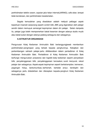 HNS 2013                                                                D20121058364


perkhidmatan telefon awam, capaian jalur lebar internet(JARING), cafe siber, tempat
letak kenderaan, dan perkhidmatan keselamatan.

      Segala kemudahan yang disediakan adalah meliputi pelbagai aspek
keperluan insaniah seseorang seperti contoh bilik JMK yang digerakkan oleh pelajar
sendiri dalam memupuk semangat kepimpinan dalam diri pelajar. Selain daripada
itu, pelajar juga boleh mempamerkan bakat kesenian dengan adanya studio muzik
atau bakat sukan dengan adanya padang serbaguna dan sebagainya.

      5.4 STRUKTUR ORGANISASI

Pengurusan Kolej Kediaman Aminuddin Baki bertanggungjawab memberikan
perkhidmatan penginapan yang terbaik kepada penghuninya. Kebajikan dan
perkembangan sahsiah pelajar perlu dititkberatkan dalam pentadbiran di Kolej
Kediaman Aminuddin Baki. Pentadbiran di Kolej Kediaman Aminuddin Baki
berfungsi menguruskan prasarana dan logistik kolej kediaman seperti penyediaan
bilik, penyelenggaraan bilik, penyelenggaraan kerosakan, surat menyurat, rekod
pelajar dan sebagainya. Aspek-aspek kepimpinan seperti berketrampilan, keimanan,
pegangan    hidup,   berkomunikasi, berhemah,    bertolak   ansur,   berdisplin   dan
sebagainya perlu didedahkan dan diterapkan kepada penghuni Kolej Kediaman
Aminuddin Baki.




                                                                                   14
 