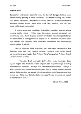 HNS 2013                                                             D20121058364


6.0 RUMUSAN

Berdasarkan khidmat dan jasa bakti beliau itu, dapatlah dianggap bahawa beliau
adalah seorang pejuang di arena pendidikan. Jika hendak dihitung satu persatu
satu persatu segala jasa dan baktinya di bidang pelajaran, terutamanya pelajaran
anak-anak Melayu, tentulah sukar sekali untuk menghitungnya. Jasa dan bakti
beliau adalah begitu besar sekali.

       Di bidang pengurusan pendidikan, Aminuddin memainkan peranan sebagai
seorang pelaku utama.          Beliau juga berperanan sebagai penggerak dan
penyumbang idea.      Hasil daripada peranan tersebutlah maka terdapat beberapa
perubahan besar di bidang pendidikan negara kita ini. Di antara perubahan besar
yang berlaku ialah wujudnya asas pendidikan kebangsaan dan bertambahnya
bilangan pelajar di sekolah.

       Pada 24 Disember 1965, Aminuddin Baki telah pergi meninggalkan kita.
Kematian beliau juga telah menarik perhatian beberapa orang cerdik pandai.
Menyentuh tentang Aminuddin Baki, Profesor Wang Wangwu iaitu Profesor Sejarah
Universiti Malaya berkata:

              “Kematian Encik Aminuddin Baki adalah suatu kehilangan besar
kepada negara kita, terutama kerana tumpuan dan pengorbanannya di bidang
pendidikan dan kemajuan. Jasanya akan dikenang selama-lamanya. Sebagai di
antara graduan yang awal lulus dalam pengajian Sejarah dengan kepujian Universiti
Malaya, beliau sentiasa mempunyai cita-cita yang istimewa terhadap pensejarahan
negara kita. Maka patut benarlah beliau mendapat tempat terhormat bila sejarah
zaman kita ditulis nanti.”

                                                         (Straits Times, 1965)




                                                                                 15
 