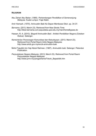 HNS 2013                                                             D20121058364


RUJUKAN

Abu Zahari Abu Bakar. (1980). Perkembangan Pendidikan di Semenanjung
      Malaysia. Kuala Lumpur: Fajar Bakti.

Amir Hamzah. (1970). Aminuddin Baki Ke Depan Membawa Obor. pp. 34-37.
Bernama. (2013, March 23). Retrieved from New Straits Time:
     http://blis2.bernama.com.ezpustaka.upsi.edu.my/mainHomeBypass.do
Hassan, R. A. (2010). Biografi Aminuddin Baki : Arkitek Pendidikan Negara (Cetakan
     Kedua). Selangor.
Kementerian Penerangan Komunikasi dan Kebudayaan. (2013, March 23).
     Retrieved from Portal Rasmi Arkib Negara Malaysia:
     http://www.arkib.gov.my/encik-aminuddin-baki
Mohd Tajuddin bin Haji Abdul Rahman. (1987). Aminuddin baki. Selangor: Pelanduk
     Publication.
Perpustakaan Negara Malaysia. (2013, March 23). Retrieved from Portal Rasmi
      Perpustakaan Negara Malaysia:
      http://www.pnm.my/yangpertama/Tokoh_Bapadidik.htm




                                                                                16
 