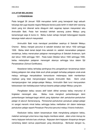 HNS 2013                                                               D20121058364


2.0 LATAR BELAKANG
      2.1 PENDIDIKAN

Pada tanggal 26 Januari 1926 merupakan tarikh yang bersejarah bagi sebuah
keluarga dan juga kepada negara Malaysia kerana pada tarikh ini telah lahir seorang
tokoh yang kini dikenali serta dikagumi oleh segenap lapisan masyarakat iaitu
Aminuddin Baki. Pada hari tersebut lahirlah seorang putera Melayu yang
bersemangat waja di dunia ini. Beliau bukan sahaja menjadi kebanggaan kepada
keluarga malah seluruh masyarakat.

      Aminuddin Baki mula mendapat pendidikan awalnya di Sekolah Melayu
Chemor. Beliau menjadi penuntut di sekolah tersebut dari tahun 1932 sehingga
1936. Beliau telah tamat darjah lima sekolah ini. setelah menamatkan pelajaran
rendahnya, beliau meneruskan pelajaran menengahnya di Sekolah Anderson, Ipoh
dari tahun 1936 sehingga 1941. Pada bulan Oktober tahun 1945 sehingga 1946,
beliau melanjutkan pelajaran menengah atasnya sehingga lulus dalam Sjil
Persekolahan (School Certificates).

      Kesedaran beliau terhadap pentingnya ilmu pengetahuan terutamanya dalam
bidang pelajaran dan sikap tidak acuh pihak penjajah terhadap pelajaran anak-anak
melayu sehingga menyebabkan kemunduran melamapau telah memberikan
implikasi yang tidak menyenangkan kepada Aminuddin Baki.               Demi untuk
memperjuangkan hak pelajar-pelajar Melayu, Aminuddin Baki turut menyuarakan
kekecewaan dan ketidakpuasan hatinya beserta pelajar-pelajar Melayu yang lain.

      Penglibatan beliau secara aktif boleh dilihat semasa beliau menuntut di
tingkatan   menengah    atas.     Beliau   mula   mengikuti   perkembangan     demi
perkembangan berbagai-bagai aktiviti yang dijalankan oleh pertubuhan-pertubuhan
pelajar di seluruh Semenanjung. Pertubuhan-pertubuhan persatuan pelajar-pelajar
ini sangat menarik minat beliau sehingga beliau melibatkan diri dalam beberapa
pertubuhan pelajar seperti Persatuan Penuntut-penuntut melayu Victoria Institution.

      Kesibukan beliau dalam berpersatuan tidak menghalang pelajaran beliau,
malahan semangat untuk terus maju begitu membara sekali. Jalan untuk menuju ke
mercu kejayaan terbuka luas untuknya. Kejayaan demi kejayaan dicapainya dengan
cemerlang dalam semua peperiksaan yang didudukinya.           Berikutan dengan itu,


                                                                                      2
 