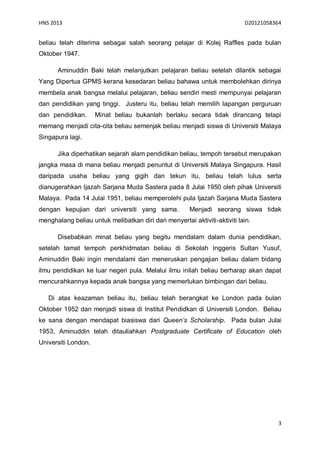HNS 2013                                                                   D20121058364


beliau telah diterima sebagai salah seorang pelajar di Kolej Raffles pada bulan
Oktober 1947.

      Aminuddin Baki telah melanjutkan pelajaran beliau setelah dilantik sebagai
Yang Dipertua GPMS kerana kesedaran beliau bahawa untuk membolehkan dirinya
membela anak bangsa melalui pelajaran, beliau sendiri mesti mempunyai pelajaran
dan pendidikan yang tinggi. Justeru itu, beliau telah memilih lapangan perguruan
dan pendidikan.      Minat beliau bukanlah berlaku secara tidak dirancang tetapi
memang menjadi cita-cita beliau semenjak beliau menjadi siswa di Universiti Malaya
Singapura lagi.

      Jika diperhatikan sejarah alam pendidikan beliau, tempoh tersebut merupakan
jangka masa di mana beliau menjadi penuntut di Universiti Malaya Singapura. Hasil
daripada usaha beliau yang gigih dan tekun itu, beliau telah lulus serta
dianugerahkan Ijazah Sarjana Muda Sastera pada 8 Julai 1950 oleh pihak Universiti
Malaya. Pada 14 Julai 1951, beliau memperolehi pula Ijazah Sarjana Muda Sastera
dengan kepujian dari universiti yang sama.             Menjadi seorang siswa tidak
menghalang beliau untuk melibatkan diri dari menyertai aktiviti-aktiviti lain.

      Disebabkan minat beliau yang begitu mendalam dalam dunia pendidikan,
setelah tamat tempoh perkhidmatan beliau di Sekolah Inggeris Sultan Yusuf,
Aminuddin Baki ingin mendalami dan meneruskan pengajian beliau dalam bidang
ilmu pendidikan ke luar negeri pula. Melalui ilmu inilah beliau berharap akan dapat
mencurahkannya kepada anak bangsa yang memerlukan bimbingan dari beliau.

   Di atas keazaman beliau itu, beliau telah berangkat ke London pada bulan
Oktober 1952 dan menjadi siswa di Institut Pendidkan di Universiti London. Beliau
ke sana dengan mendapat biasiswa dari Queen’s Scholarship. Pada bulan Julai
1953, Aminuddin telah ditauliahkan Postgraduate Certificate of Education oleh
Universiti London.




                                                                                      3
 