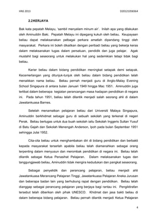 HNS 2013                                                                 D20121058364


        2.2 KERJAYA

Bak kata pepatah Melayu, ‘sambil menyelam minum air’. Inilah apa yang dilakukan
oleh Aminuddin Baki. Pepatah Melayu ini dipegang kukuh oleh beliau. Keupayaan
beliau dapat melaksanakan pelbagai perkara amatlah dipandang tinggi oleh
masyarakat. Perkara ini boleh dikaitkan dengan peribadi beliau yang bekerja keras
dalam melaksanakan tugas dalam persatuan, pendidik dan juga pelajar.              Agak
mustahil bagi seseorang untuk melakukan hal yang sedemikian tetapi tidak bagi
beliau.

        Karier beliau dalam bidang pendidikan meningkat setapak demi setapak.
Kecemerlangan yang ditunjuk-tunjuk oleh beliau dalam bidang pendidikan telah
menaikkan nama beliau.         Beliau pernah menjadi guru di Anglo-Malay Evening
School Singapura di antara bulan Januari 1949 hingga Mac 1951. Aminuddin juga
terlibat dalam beberapa kegiatan perancangan masa hadapan pendidikan di negara
ini.   Pada tahun 1951, beliau telah dilantik menjadi salah seorang ahli di dalam
Jawatankuasa Barnes.

        Setelah menamatkan pelajaran beliau dari Universiti Malaya Singapura,
Aminuddin berkhidmat sebagai guru di sebuah sekolah yang terkenal di negeri
Perak. Beliau bertugas untuk dua buah sekolah iaitu Sekolah Inggeris Sultan Yusuf
di Batu Gajah dan Sekolah Menengah Anderson, Ipoh pada bulan September 1951
sehingga Julai 1952.

        Cita-cita beliau untuk menghambakan diri di bidang pendidikan dan berbakti
kepada masyarakat terserlah apabila beliau telah diamanahkan sebagai orang
terpenting dalam menyusun dan merombak pendidikan di negara ini. Beliau telah
dilantik sebagai Ketua Penasihat Pelajaran.       Dalam melaksanakan tugas dan
tanggungjawab beliau, Aminuddin tidak mengira kedudukan dan pangkat seseorang.

        Sebagai   penyelidik    dan   perancang   pelajaran,   beliau   menjadi    ahli
Jawatankuasa Merancang Pelajaran Tinggi, Jawatankuasa Pelajaran Aneka Jurusan
dan beberapa badan lain yang berhubung rapat dengan pendidikan. Beliau telah
dianggap sebagai perancang pelajaran yang berjaya bagi rantau ini. Pengiktirafan
tersebut telah diberikan oleh pihak UNESCO.       Khidmat dan jasa bakti beliau di
dalam beberapa bidang pelajaran. Beliau pernah dilantik menjadi Ketua Pelajaran


                                                                                      4
 