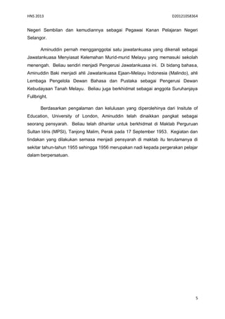HNS 2013                                                           D20121058364


Negeri Sembilan dan kemudiannya sebagai Pegawai Kanan Pelajaran Negeri
Selangor.

       Aminuddin pernah mengganggotai satu jawatankuasa yang dikenali sebagai
Jawatankuasa Menyiasat Kelemahan Murid-murid Melayu yang memasuki sekolah
menengah. Beliau sendiri menjadi Pengerusi Jawatankuasa ini. Di bidang bahasa,
Aminuddin Baki menjadi ahli Jawatankuasa Ejaan-Melayu Indonesia (Malindo), ahli
Lembaga Pengelola Dewan Bahasa dan Pustaka sebagai Pengerusi Dewan
Kebudayaan Tanah Melayu. Beliau juga berkhidmat sebagai anggota Suruhanjaya
Fullbright.

       Berdasarkan pengalaman dan kelulusan yang diperolehinya dari Insitute of
Education, University of London, Aminuddin telah dinaikkan pangkat sebagai
seorang pensyarah. Beliau telah dihantar untuk berkhidmat di Maktab Perguruan
Sultan Idris (MPSI), Tanjong Malim, Perak pada 17 September 1953. Kegiatan dan
tindakan yang dilakukan semasa menjadi pensyarah di maktab itu terutamanya di
sekitar tahun-tahun 1955 sehingga 1956 merupakan nadi kepada pergerakan pelajar
dalam berpersatuan.




                                                                              5
 