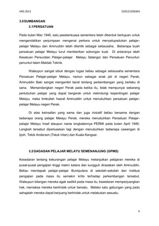 HNS 2013                                                             D20121058364


3.0 SUMBANGAN
        3.1 PERSATUAN

Pada bulan Mac 1946, satu jawatankuasa sementara telah dibentuk bertujuan untuk
mengendalikan perjumpaan mengenai perkara untuk menyatupadukan pelajar-
pelajar Melayu dan Aminuddin telah dilantik sebagai setiausaha. Beberapa buah
persatuan pelajar Melayu turut memberikan sokongan kuat.     Di antaranya ialah
Kesatuan Persuratan Pelajar-pelajar   Melayu Selangor dan Persatuan Penuntut-
penuntut Islam Maktab Teknik.

        Walaupun sangat sibuk dengan tugas beliau sebagai setiausaha sementara
Persatuan Pelajar-pelajar Melayu, namun sebagai anak jati di negeri Perak,
Aminuddin Baki sangat mengambil berat tentang perkembangan yang berlaku di
sana.    Memandangkan negeri Perak pada ketika itu, tidak mempunyai sebarang
pertubuhan pelajar yang dapat bergerak untuk melindungi kepentingan pelajar
Melayu, maka timbullah hasrat Aminuddin untuk menubuhkan persatuan pelajar-
pelajar Melayu negeri Perak.

        Di atas keinsafan yang sama dan juga inisiatif beliau bersama dengan
beberapa orang pelajar Melayu Perak, mereka menubuhkan Persatuan Pelajar-
pelajar Melayu Insaf ataupun nama singkatannya PERMI pada bulan April 1946.
Langkah tersebut diperluaskan lagi dengan menubuhkan beberapa cawangan di
Ipoh, Telok Anderson (Teluk Intan) dan Kuala Kangsar.




        3.2 GAGASAN PELAJAR MELAYU SEMENANJUNG (GPMS)

Kesedaran tentang kekurangan pelajar Melayu melanjutkan pelajaran mereka di
pusat-pusat pengajian tinggi makin ketara dan sungguh dirasakan oleh Aminuddin.
Beliau mendapati pelajar-pelajar Bumiputera di sekolah-sekolah dan institusi
pengajian pada masa itu semakin kritis terhadap perkembangan tersebut.
Walaupun bilangan mereka agak sedikit pada masa itu, kesedaran memperjuangkan
hak, memaksa mereka beritndak untuk bersatu. Melalui satu gabungan yang padu
sahajalah mereka dapat berjuang bertindak untuk melakukan sesuatu.




                                                                                6
 