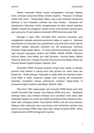 HNS 2013                                                            D20121058364


      Setelah masyarakat Melayu berjaya menggagalkan rancangan Malayan
Union, semangat orang-orang Melayu semakin bergelora. Perpaduan di kalangan
mereka lebih kukuh.   Pelajar-pelajar Melayu yang sudah bertambah bilangannya
sekarang ini turut merasakan perasaan dan sikap tersebut.       Perpaduan dan
persefahaman ‘bapa-bapa’ mereka menggabungkan diri dalam sebuah organisasi
(UMNO) ‘menjadi satu pengajaran’ kepada mereka untuk bertindak mengikut garis-
garis yang sama. Di atas kesedaran tersebutlah GPMS ditubuhkan pada 1948.

      Sehingga 2 Ogos 1948, Aminuddin telah menerima penyertaan yang
menggalakkan daripada pertubuhan-pertubuhan pelajar di negara ini.     Sambutan
yang diberikan itu merupakan satu penghormatan yang amat besar ertinya bagi diri
Aminuddin sebagai setiausaha sementara dan ahli jawatankuasa sementara
Persatuan Pelajar-pelajar Melayu. Di antara pertubuhan-pertubuhan pelajar yang
ingin menyertai perjumpaan tersebut ialah PERMI, KPPMS, KPPMP, Persatuan
Penuntut Melayu Kolej Raffles dan Kolej Perubatan, Penuntut Melayu Maktab
Perguruan Sultan Idris, Lembaga Persuratan Penuntut-penuntut Melayu Melaka dan
Penuntut Sekolah Inggeris Kerajaan, Segamat, Johor.

      Penubuhan GPMS mendapat sambutan hangat bukan sahaja di kalangan
generasi muda malahan di sokong penuh oleh generasi tua, media massa dan
bangsa lain. Reaksi golongan masyarakat ini dapat dilihat dari beberapa ucapan.
Ismail Majid di dalam ucapannya sebagai salah seorang ahli jawatankuasa
sementara   menyatakan    bahawa   perhimpunan    persatuan   pelajar-pelajar   ini
merupakan langkah ‘pembuka mata Melayu’ (MAJLIS, 1946).

      Pada tahun 1950, pelajar-pelajar yang menyertai GPMS sebulat suara telah
memilih Aminuddin Baki sebagai Yang Dipertua GPMS yang baru.         Disebabkan
semangat beliau yang membara terhadap dunia pendidikan maka beliau telah
melanjutkan pelajaran ke London dan setelah sekembalinya beliau daripada London,
beliau telah memegang jawatan Yang Dipertua GPMS untuk kali yang keduanya.
Walaupun tidak mempunyai masa yang banyak untuk memberikan perhatian yang
sepenuhnya terhadap GPMS, tetapi beliau telah menjadi penasihat GPMS. Beliau
menjadi penasihat GPMS sehingga akhir hayatnya.




                                                                                 7
 