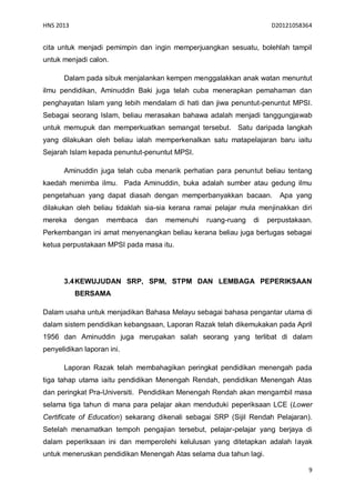 HNS 2013                                                             D20121058364


cita untuk menjadi pemimpin dan ingin memperjuangkan sesuatu, bolehlah tampil
untuk menjadi calon.

      Dalam pada sibuk menjalankan kempen menggalakkan anak watan menuntut
ilmu pendidikan, Aminuddin Baki juga telah cuba menerapkan pemahaman dan
penghayatan Islam yang lebih mendalam di hati dan jiwa penuntut-penuntut MPSI.
Sebagai seorang Islam, beliau merasakan bahawa adalah menjadi tanggungjawab
untuk memupuk dan memperkuatkan semangat tersebut. Satu daripada langkah
yang dilakukan oleh beliau ialah memperkenalkan satu matapelajaran baru iaitu
Sejarah Islam kepada penuntut-penuntut MPSI.

      Aminuddin juga telah cuba menarik perhatian para penuntut beliau tentang
kaedah menimba ilmu. Pada Aminuddin, buka adalah sumber atau gedung ilmu
pengetahuan yang dapat diasah dengan memperbanyakkan bacaan.           Apa yang
dilakukan oleh beliau tidaklah sia-sia kerana ramai pelajar mula menjinakkan diri
mereka     dengan   membaca   dan   memenuhi     ruang-ruang   di   perpustakaan.
Perkembangan ini amat menyenangkan beliau kerana beliau juga bertugas sebagai
ketua perpustakaan MPSI pada masa itu.




      3.4 KEWUJUDAN SRP, SPM, STPM DAN LEMBAGA PEPERIKSAAN
           BERSAMA

Dalam usaha untuk menjadikan Bahasa Melayu sebagai bahasa pengantar utama di
dalam sistem pendidikan kebangsaan, Laporan Razak telah dikemukakan pada April
1956 dan Aminuddin juga merupakan salah seorang yang terlibat di dalam
penyelidikan laporan ini.

      Laporan Razak telah membahagikan peringkat pendidikan menengah pada
tiga tahap utama iaitu pendidikan Menengah Rendah, pendidikan Menengah Atas
dan peringkat Pra-Universiti. Pendidikan Menengah Rendah akan mengambil masa
selama tiga tahun di mana para pelajar akan menduduki peperiksaan LCE (Lower
Certificate of Education) sekarang dikenali sebagai SRP (Sijil Rendah Pelajaran).
Setelah menamatkan tempoh pengajian tersebut, pelajar-pelajar yang berjaya di
dalam peperiksaan ini dan memperolehi kelulusan yang ditetapkan adalah layak
untuk meneruskan pendidikan Menengah Atas selama dua tahun lagi.

                                                                                9
 