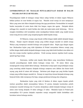KPP 3014 D20121058364
14
3.0 PERBANDINGAN ISU MASALAH PENYALAHGUNAAN DADAH DI DALAM
NEGARA DAN DI LUAR NEGARA.
Penyalahgunaan dadah di kalangan remaja bukan sahaja berlaku di dalam negara Malaysia
bahkan perkara ini turut berlaku di negara luar. Masalah sosial remaja ini turut mempunyai
faktor yang sama iaitu faktor daripada keluarga dan juga persekitaran. Permasalahan ini menjadi
bualan masyarakat di serata dunia tidak kira bangsa, negara dan agama. Daripada dahulu
sehingga kini, masalah ini masih berlaku dan tidak ada tanda-tanda untuk berkurang. Hal ini
mungkin disebabkan oleh kemudahan untuk mendapatkan bekalan dadah yang mudah kerana
ramai orang dewasa sendiri yang menjadi pengedar dadah kepada remaja.
Di Malaysia, remaja yang banyak terlibat dengan dadah adalah daripada bangsa
Melayu. Hampir majoriti daripada remaja yang terlibat dengan masalah ini adalah remaja
Melayu yang mempunyai masalah keluarga serta pengaruh rakan. Begitu juga dengan negara
luar. Berdasarkan kajian yang telah dijalankan di Poland menyatakan bahawa remaja yang
terlibat dengan dadah adalah daripada kalangan remaja yang tidak boleh berdikari atau dalam erti
kata lain remaja tersebut inginkan perhatian. Fitrah seorang manusia inginkan kasih sayang,
apatah lagi bagi remaja.
Seterusnya, melihat pula kepada faktor-faktor yang menyebakan berlakunya
masalah penyalahgunaan dadah dalam kalangan remaja kini. Di antara faktor yang
mempengaruhi remaja adalah faktor keluarga. Berdasarkan setiap aspek ruang kehidupan remaja
yang cemerlang adalah berpunca daripada keluarga sempurna serta didikan dan ikatan kasih
sayang yang akrab di antara ahli keluarga. Berlainan pula dengan apa yang berlaku kepada
remaja yang terlibat dengan masalah ini. Remaja ini majoritinya berasal daripada keluarga yang
berpecah belah, tidak mempunyai ibu bapa, mangsa penderaan keluarga dan sebagainya.
Berdasarkan kajian yang telah di lakukan di dalam negara kepada pelatih
institusi pemulihan dadah menunjukkan bahawa 52 peratus daripada keseluruhan pelatih
mempunyai masalah keluarga dan 33 peratus daripadanya adalah daripada kalangan remaja di
antara umur kurang daripada 18 tahun sehingga 23 tahun. Manakala kajian di Poland pula
menunjukkan 42.4 peratus daripada responden remaja mengambil dadah disebabkan oleh
keretakan insitusi keluarga mereka.
 
