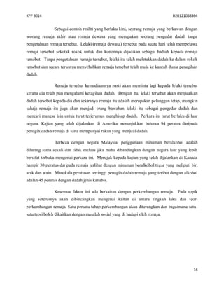 KPP 3014 D20121058364
16
Sebagai contoh realiti yang berlaku kini, seorang remaja yang berkawan dengan
seorang remaja akhir atau remaja dewasa yang merupakan seorang pengedar dadah tanpa
pengetahuan remaja tersebut. Lelaki (remaja dewasa) tersebut pada suatu hari telah mempelawa
remaja tersebut sekotak rokok untuk dan kononnya dijadikan sebagai hadiah kepada remaja
tersebut. Tanpa pengetahuan remaja tersebut, lelaki itu telah meletakkan dadah ke dalam rokok
tersebut dan secara terusnya menyebabkan remaja tersebut telah mula ke kancah dunia penagihan
dadah.
Remaja tersebut kemudiaannya pasti akan meminta lagi kepada lelaki tersebut
kerana dia telah pun mengalami ketagihan dadah. Dengan itu, lelaki tersebut akan menjualkan
dadah tersebut kepada dia dan sekiranya remaja itu adalah merupakan pelanggan tetap, mungkin
sahaja remaja itu juga akan menjadi orang bawahan lelaki itu sebagai pengedar dadah dan
mencari mangsa lain untuk turut terjerumus menghisap dadah. Perkara ini turut berlaku di luar
negara. Kajian yang telah dijalankan di Amerika menunjukkan bahawa 94 peratus daripada
penagih dadah remaja di sana mempunyai rakan yang menjual dadah.
Berbeza dengan negara Malaysia, penggunaan minuman beralkohol adalah
dilarang sama sekali dan tidak meluas jika mahu dibandingkan dengan negara luar yang lebih
bersifat terbuka mengenai perkara ini. Merujuk kepada kajian yang telah dijalankan di Kanada
hampir 30 peratus daripada remaja terlibat dengan minuman beralkohol tegar yang meliputi bir,
arak dan wain. Manakala peratusan tertinggi penagih dadah remaja yang teribat dengan alkohol
adalah 45 peratus dengan dadah jenis kanabis.
Kesemua faktor ini ada berkaitan dengan perkembangan remaja. Pada topik
yang seterusnya akan dibincangkan mengenai kaitan di antara tingkah laku dan teori
perkembangan remaja. Satu persatu tahap perkembangan akan diterangkan dan bagaimana satu-
satu teori boleh dikaitkan dengan masalah sosial yang di hadapi oleh remaja.
 