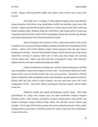 KPP 3014 D20121058364
18
mereka. Dengan sekali pengambilan dadah, masa depan remaja tersebut secara amnya akan
musnah.
Pada tahap umur 12 sehingga 23 tahun adalah merupakan zaman yang dipenuhi
dengan pergolakan dan tekanan yang menyebabkan konflik dan perubahan ragam yang tidak
menentu. Seperti yang telah dibincangkan sebelum ini, remaja yang merokok boleh mendorong
kepada ketagihan dadah. Manakala dadah dan rokok berkait rapat dengan definisi remaja yang
mengatakan kedua-dua bahan tersebut boleh mengurangkan tekanan dan masalah yang dihadapi
oleh mereka sesuai dengan Teori Tekanan Perasaan Mc Auliffe.
Menurut Feigelmen dan Feigelemen (1993), zaman kanak-kanak ke alam remaja
merupakan zaman yang penuh dengan pelbagai pergolakan masalah dan diiringi pelbagai bentuk
cabaran. Cabaran disini boleh dikaitkan dengan cabaran pengaruh rakan dan juga cabaran
pembangunan teknologi. Pengaruh rakan dikaitkan dengan cabaran adalah kerana setiap remaja
memerlukan ssesorang di samping mereka dan di antara yang rapat dengan diri seseorang
individu adalah rakan. Rakan yang tidak baik akan mempengaruhi remaja untuk terjerumus
kepada masalah sosial seperti masalah penyalahgunaan dadah.
Cabaran pembangunan teknologi pula merujuk kepada pembangunan teknologi
yang memudahkan remaja untuk mengakses ke dunia maya. Cara pembuatan dadah kini tersebar
dengan meluas sama ada di dalam bentuk video atau secara penulisan. Kebangkitan I-Pad dan
aplikasi Android kini lebih memudahkan remaja untuk mengakses apa-apa maklumat di internet.
Remaja tidak lagi perlu untuk ke kedai komputer atau pun mana-mana pusat siber untuk
menggunakan internet. Jelas disini, bahawa pembangunan teknologi menjadi cabaran kepada
remaja kini.
Berikutnya beralih pula kepada perkembangan kognitif remaja. Pada tahap
perkembangan ini, remaja mula menjadi serius dan dapat memberikan tumpuan mengikut
kehendak sendiri, sudah berupaya memikirkan mengenai perkara-perkara yang abstrak serta
terpaksa berhadapan dengan pendirian hidup sebenar dan persoalan mencari identiti yang
tersendiri. Di sini dapat dilihat bahawa remaja mula untuk memberikan persepsi sendiri mereka
terhadap perkara yang berlaku di sekeliling mereka dan sentiasa ingin cuba untuk melakukakan
sesuatu perkara baru.
 